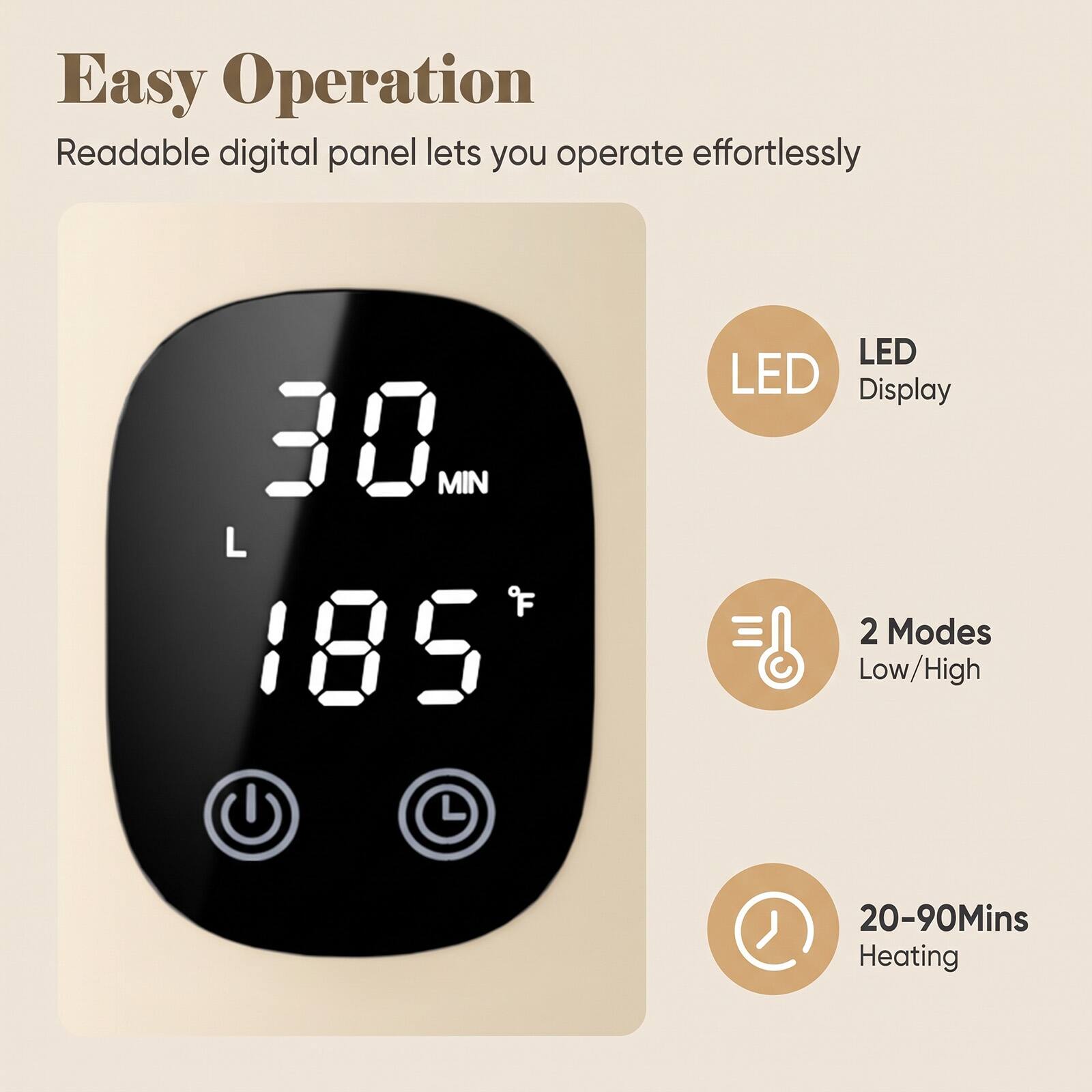 Easy Operation  
Readable digital panel lets you operate effortlessly

30 MIN  
L  
185 °F

LED Display  
2 Modes Low/High  
20-90Mins Heating