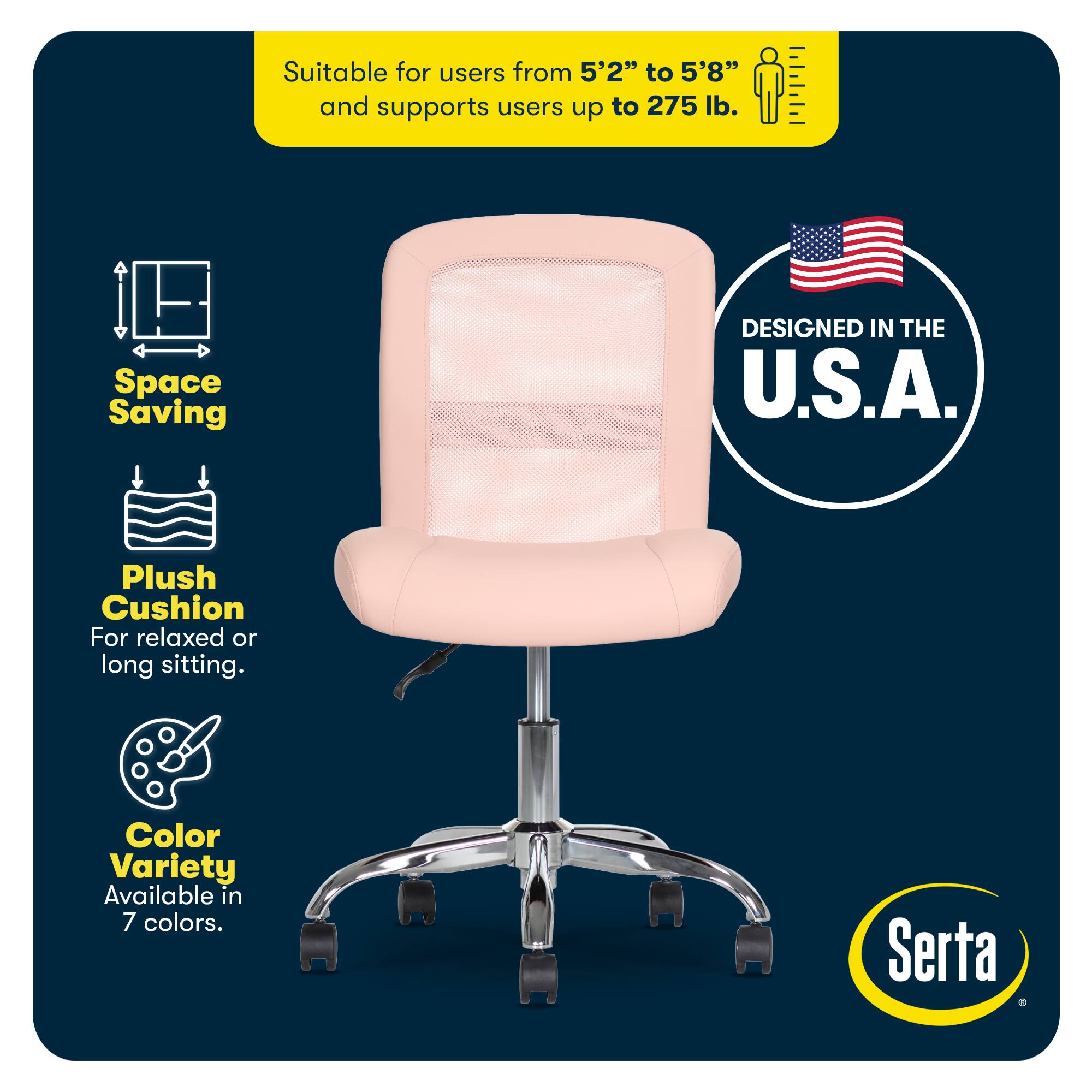 Suitable for users from 5'2" to 5'8" and supports users up to 275 lb.

Space Saving

DESIGNED IN THE U.S.A.

Plush Cushion For relaxed or long sitting.

Color Variety Available in 7 colors.

Serta