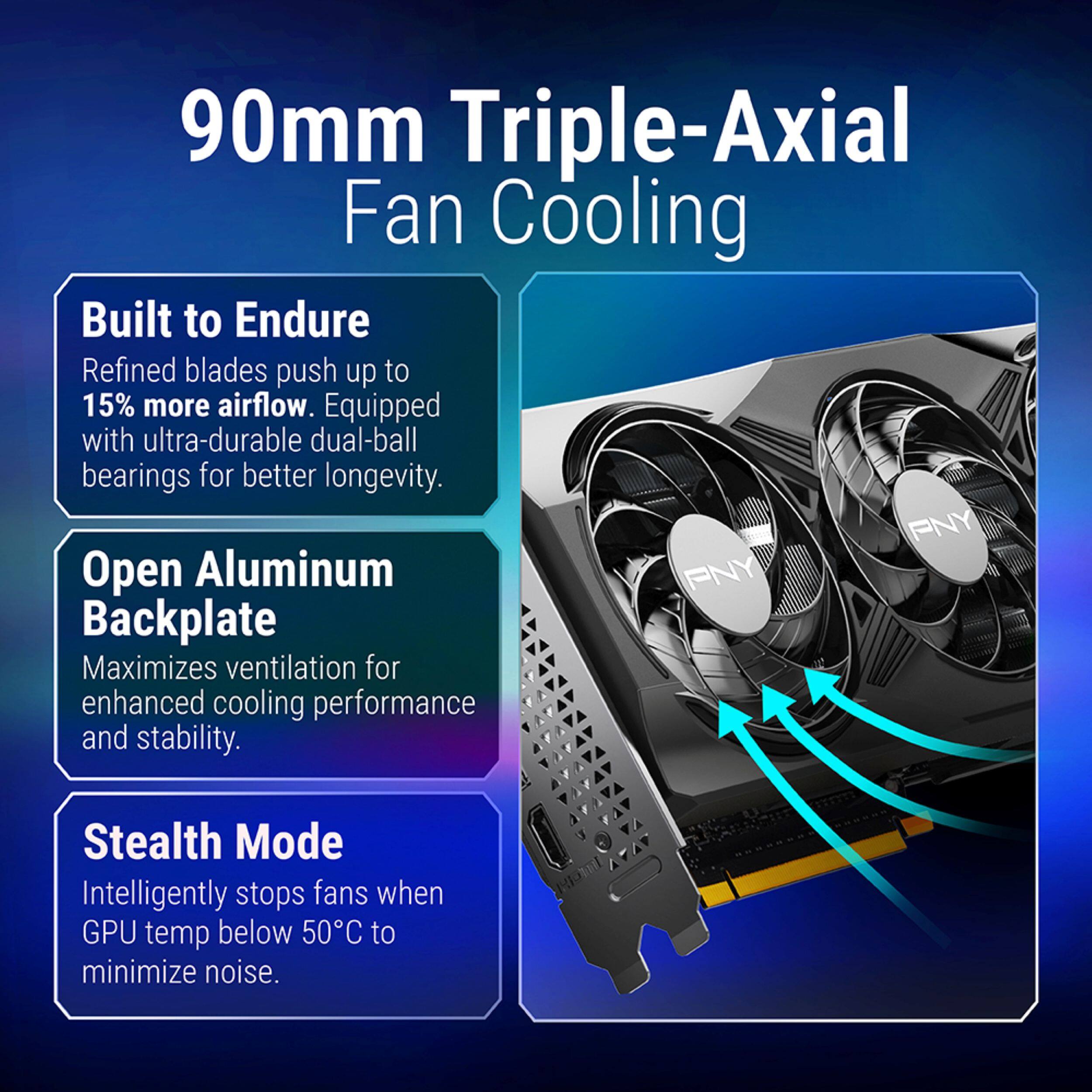 90mm Triple-Axial Fan Cooling

Built to Endure
Refined blades push up to 15% more airflow. Equipped with ultra-durable dual-ball bearings for better longevity.

Open Aluminum Backplate
Maximizes ventilation for enhanced cooling performance and stability.

Stealth Mode
Intelligently stops fans when GPU temp below 50°C to minimize noise.