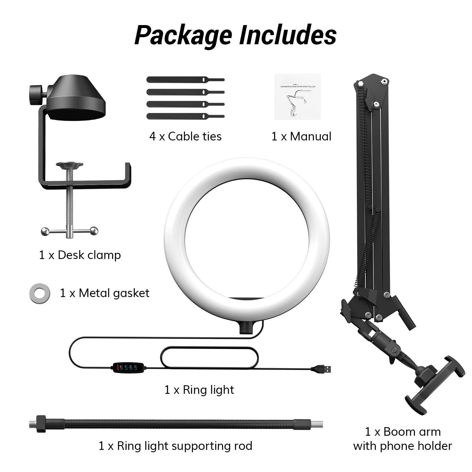 Package Includes

- 4 x Cable ties
- 1 x Manual
- 1 x Desk clamp
- 1 x Metal gasket
- 1 x Ring light
- 1 x Ring light supporting rod
- 1 x Boom arm with phone holder