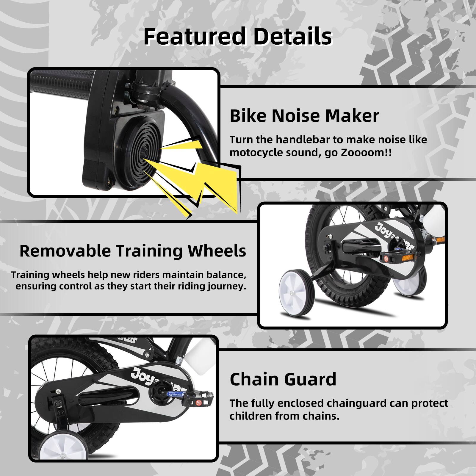 Featured Details

- **Bike Noise Maker**  
  Turn the handlebar to make noise like motorcycle sound, go Zooooom!!

- **Removable Training Wheels**  
  Training wheels help new riders maintain balance, ensuring control as they start their riding journey.

- **Chain Guard**  
  The fully enclosed chainguard can protect children from chains.