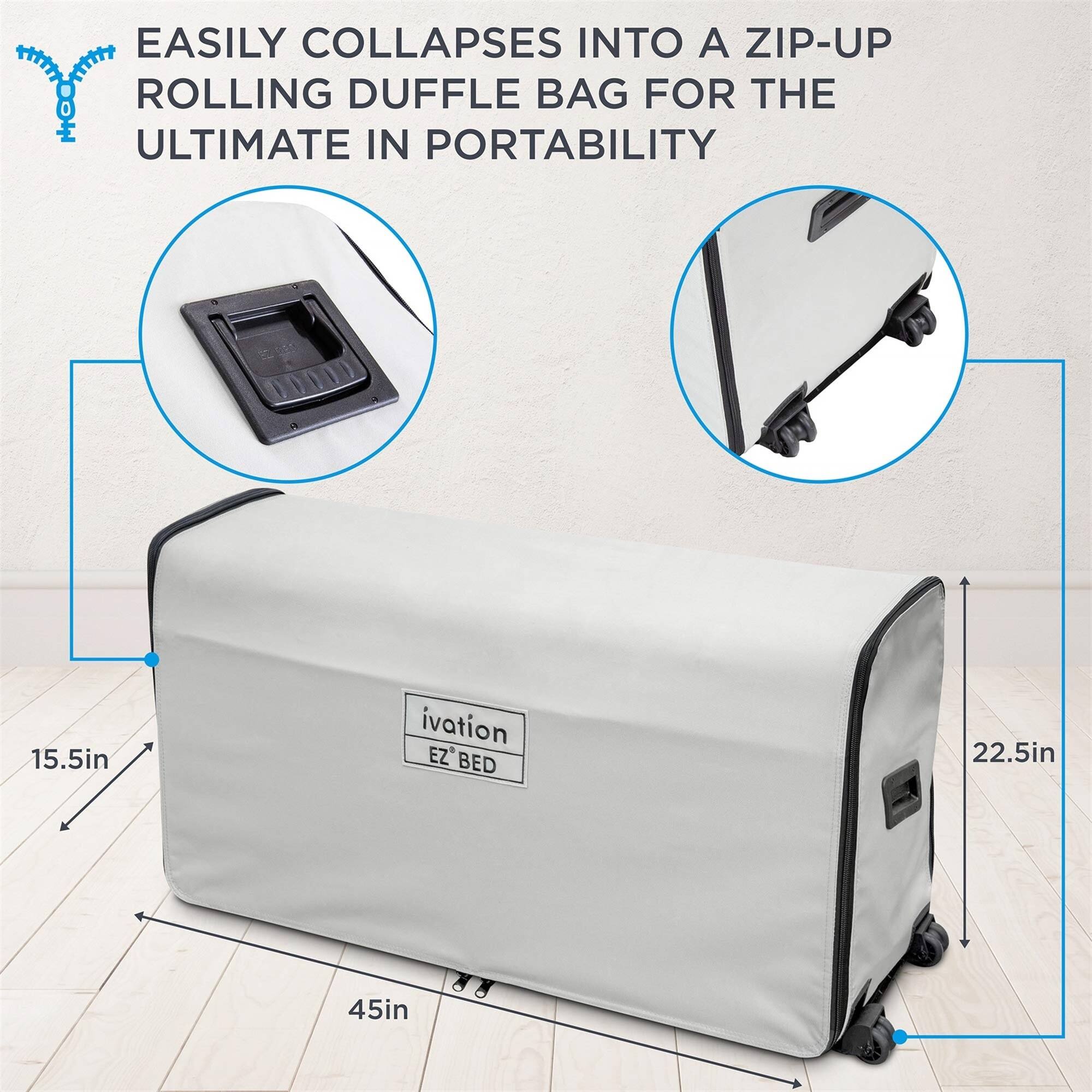 EASILY COLLAPSES INTO A ZIP-UP ROLLING DUFFLE BAG FOR THE ULTIMATE IN PORTABILITY

15.5in

ivation EZ BED

22.5in

45in