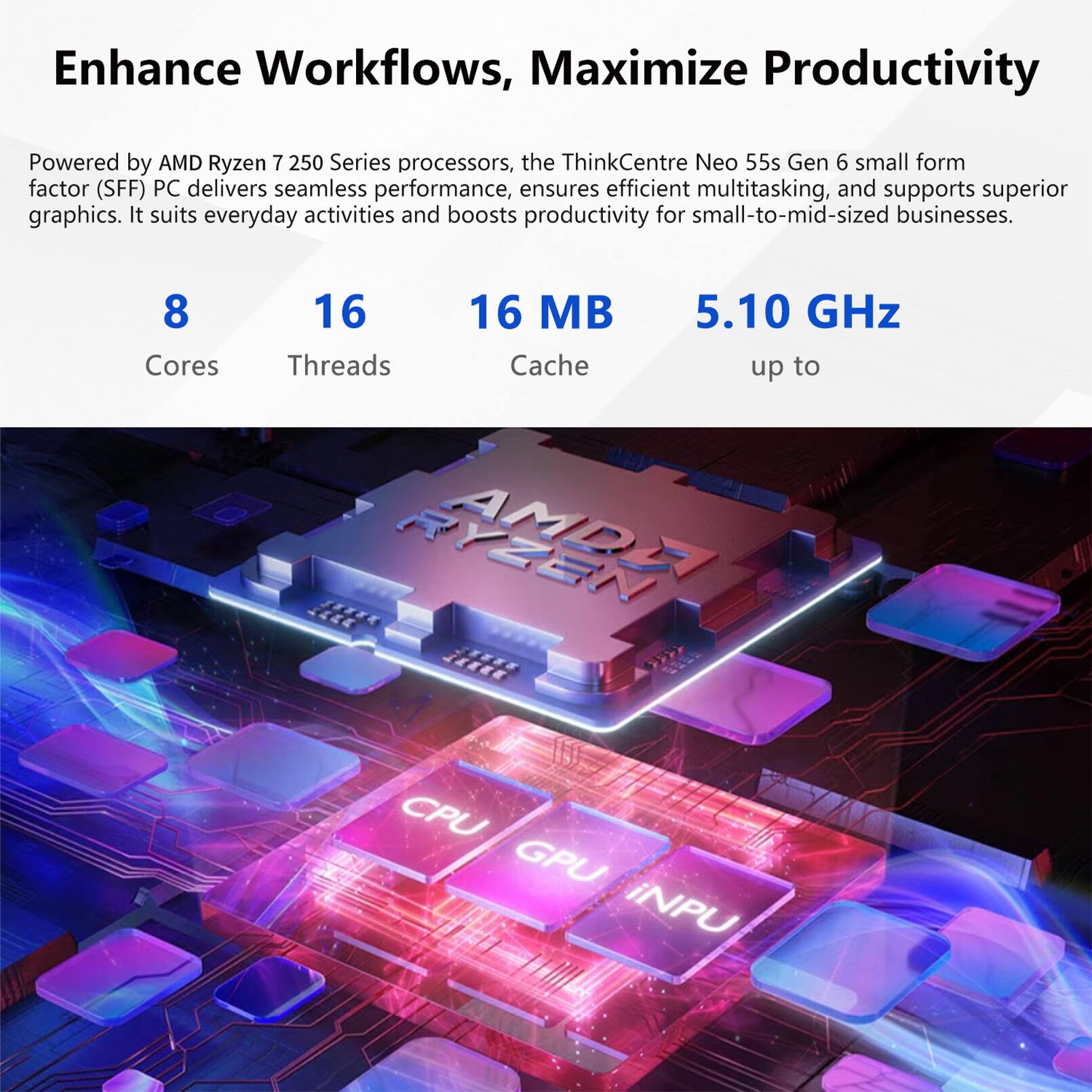 Enhance Workflows, Maximize Productivity

Powered by AMD Ryzen 7 250 Series processors, the ThinkCentre Neo 55s Gen 6 small form factor (SFF) PC delivers seamless performance, ensures efficient multitasking, and supports superior graphics. It suits everyday activities and boosts productivity for small-to-mid-sized businesses.

8 Cores
16 Threads
16 MB Cache
5.10 GHz up to

AMDE 3312 JALLL WAA CPU GPU iNPU