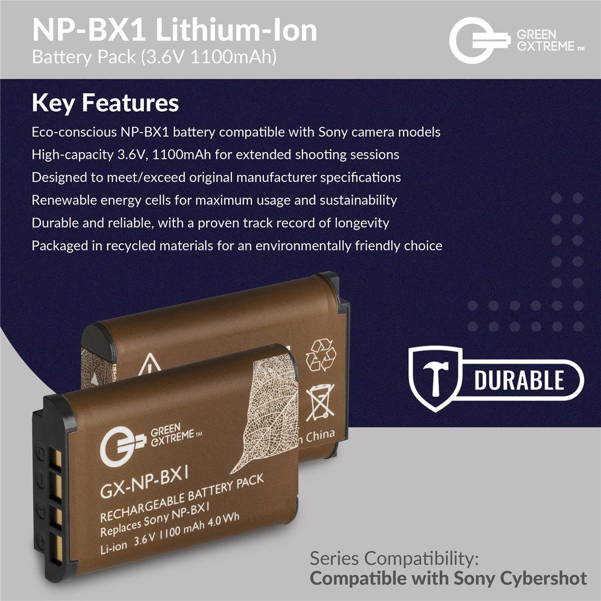 NP-BX1 Lithium-lon Battery Pack (3.6V 1100mAh)  
GREEN CXTREME  

Key Features  
Eco-conscious NP-BX1 battery compatible with Sony camera models  
High-capacity 3.6V, 1100mAh for extended shooting sessions  
Designed to meet/exceed original manufacturer specifications  
Renewable energy cells for maximum usage and sustainability  
Durable and reliable, with a proven track record of longevity  
Packaged in recycled materials for an environmentally friendly choice  

DURABLE GREEN TM EXTREME GX-NP-BXI PACK BATTERY RECHARGEABLE  
Sony NP-BXI 4.0 Wh  
Replaces 1100 mAh 3.6V Li-ion  

China  

Series Compatibility:  
Compatible with Sony Cybershot