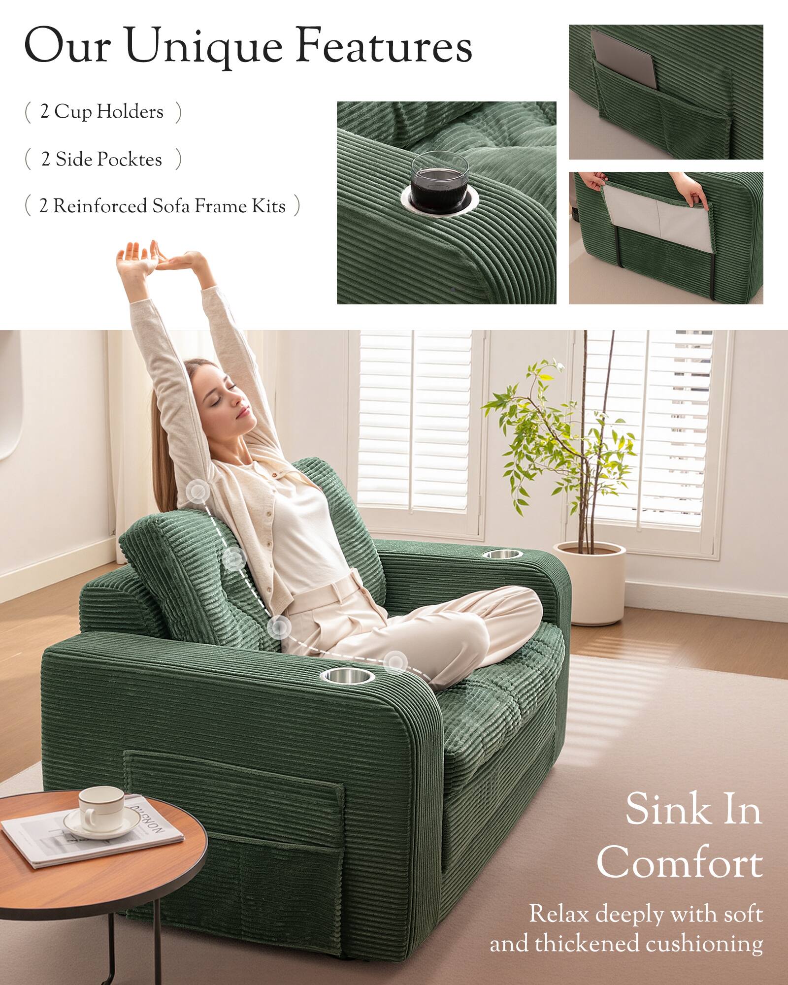 Our Unique Features

(2 Cup Holders)
(2 Side Pockets)
(2 Reinforced Sofa Frame Kits)

Sink In Comfort
Relax deeply with soft and thickened cushioning