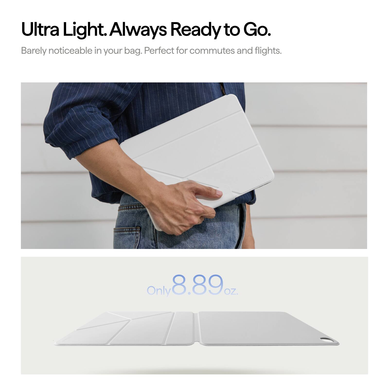 Ultra Light. Always Ready to Go.  
Barely noticeable in your bag. Perfect for commutes and flights.  
Only 8.89 oz.