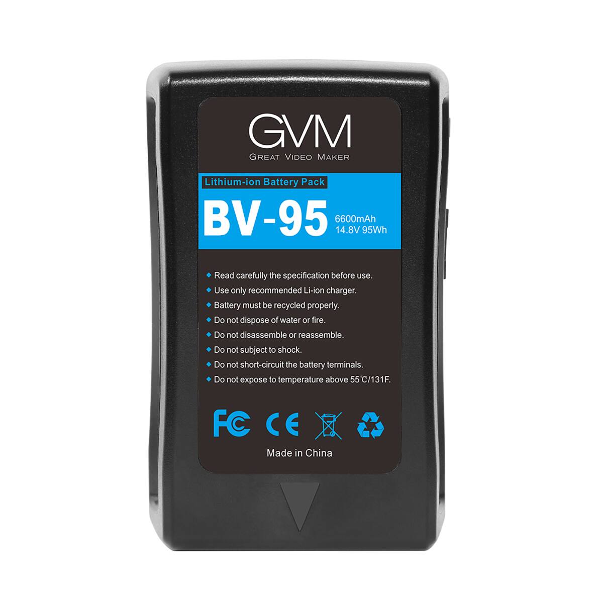 GVM GREAT VIDEO MAKER

Lithium-ion Battery Pack BV-95 6600mAh 14.8V 95Wh

Read carefully the specification before use. Use only recommended Li-ion charger. Battery must be recycled properly. Do not dispose of water or fire. Do not disassemble or reassemble. Do not subject to shock. Do not short-circuit the battery terminals. Do not expose to temperature above 55C/131F.

FC CE Made in China