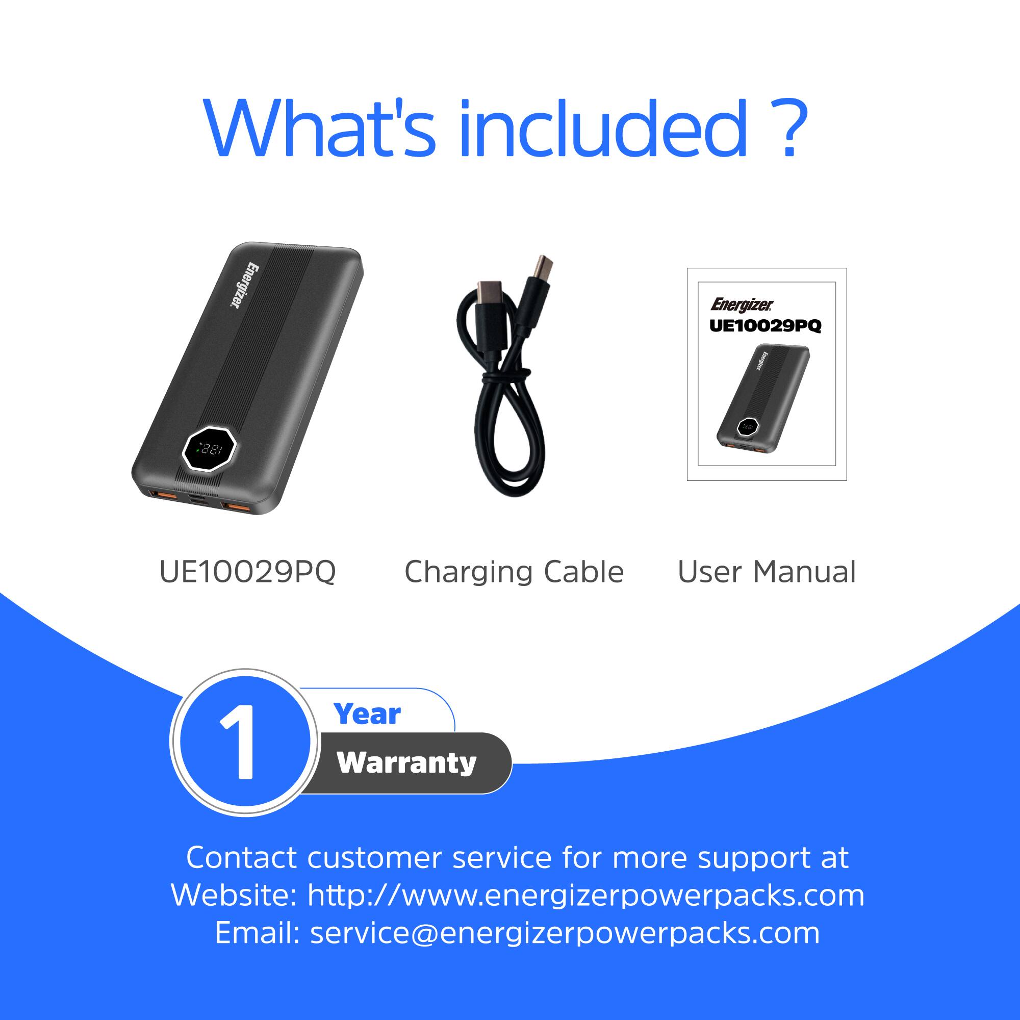 What's included?  
Energizer UE10029PQ  
- UE10029PQ  
- Charging Cable  
- User Manual  
1 Year Warranty  

Contact customer service for more support at  
Website: http://www.energizerpowerpacks.com  
Email: service@energizerpowerpacks.com