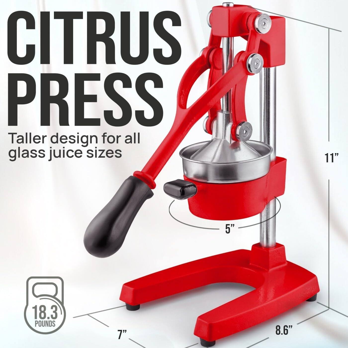 CITRUS PRESS  
Taller design for all glass juice sizes  

11"  
5"  
18.3 POUNDS  
7"  
8.6"