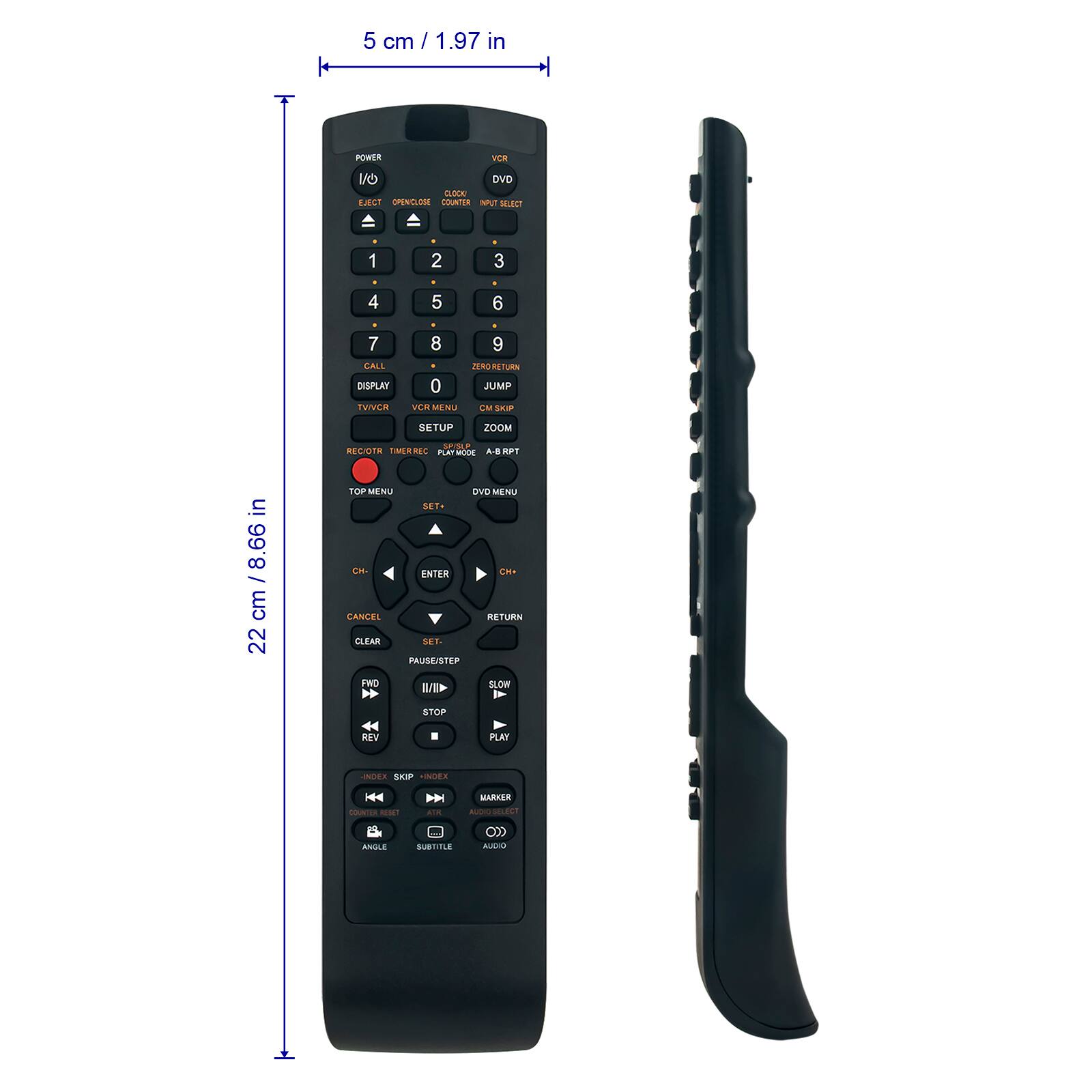5 cm / 1.97 in

POWER
VCR
1/0 DVD CLOCK EJECT OPEN/CLOSE COUNTER INPUT SELECT
1
2
3
4
5
6
7 CALL DISPLAY TV/VCR
8 9 ZERO RETURN 0 JUMP VCR MENU CM SKIP
SETUP
ZOOM
REC/OTR TIMER REC PLAY MODE A-B RPT
in 8.66 cm 22
TOP MENU DVD MENU SET* CH- ENTER CH+ CANCEL RETURN CLEAR SET- PAUSE/STEP FWD SLOW IVI
STOP
REV
PLAY
INDEX SKIP INDEX
MARKER
COUNTER RESET
ATK
ALCIO SELECT
ANGLE
SUBTITLE
AUDIO