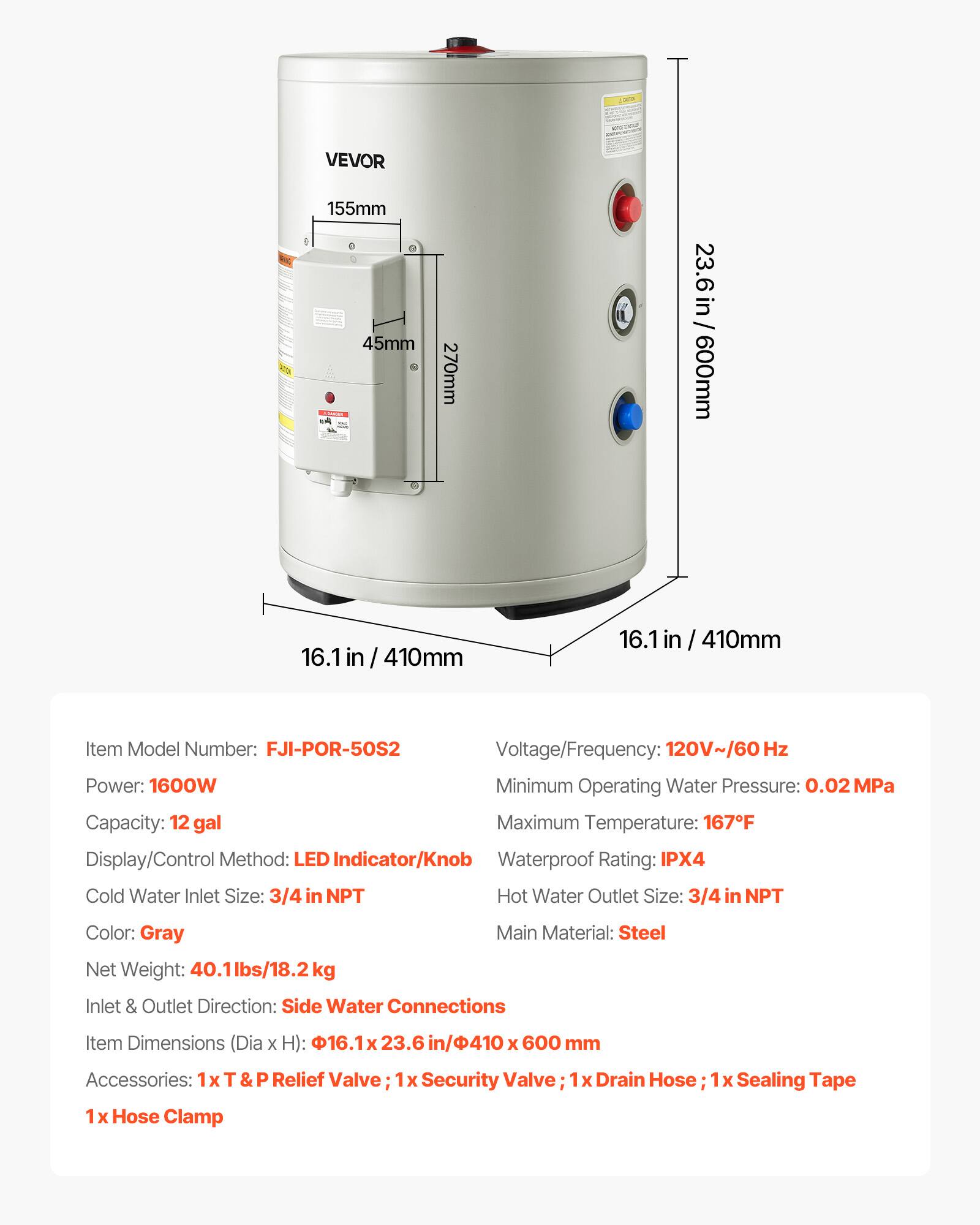 VEVOR

155mm 45mm CUMPLE
270mm
23.6 in/ 600mm
16.1 in 410mm

Item Model Number: FJI-POR-50S2
Voltage/Frequency: 120V~/60 Hz
Power: 1600W
Minimum Operating Water Pressure: 0.02 MPa
Capacity: 12 gal
Maximum Temperature: 167F
Display/Control Method: LED Indicator/Knob
Waterproof Rating: IPX4
Cold Water Inlet Size: 3/4 in NPT
Hot Water Outlet Size: 3/4 in NPT
Color: Gray
Main Material: Steel
Net Weight: 40.1lbs/18.2kg
Inlet & Outlet Direction: Side Water Connections
Item Dimensions (Dia X H): 16.123.6 in/410 X 600 mm
Accessories: 1x T&P Relief Valve; 1x Security Valve; 1x Drain Hose; 1x Sealing Tape; 1x Hose Clamp