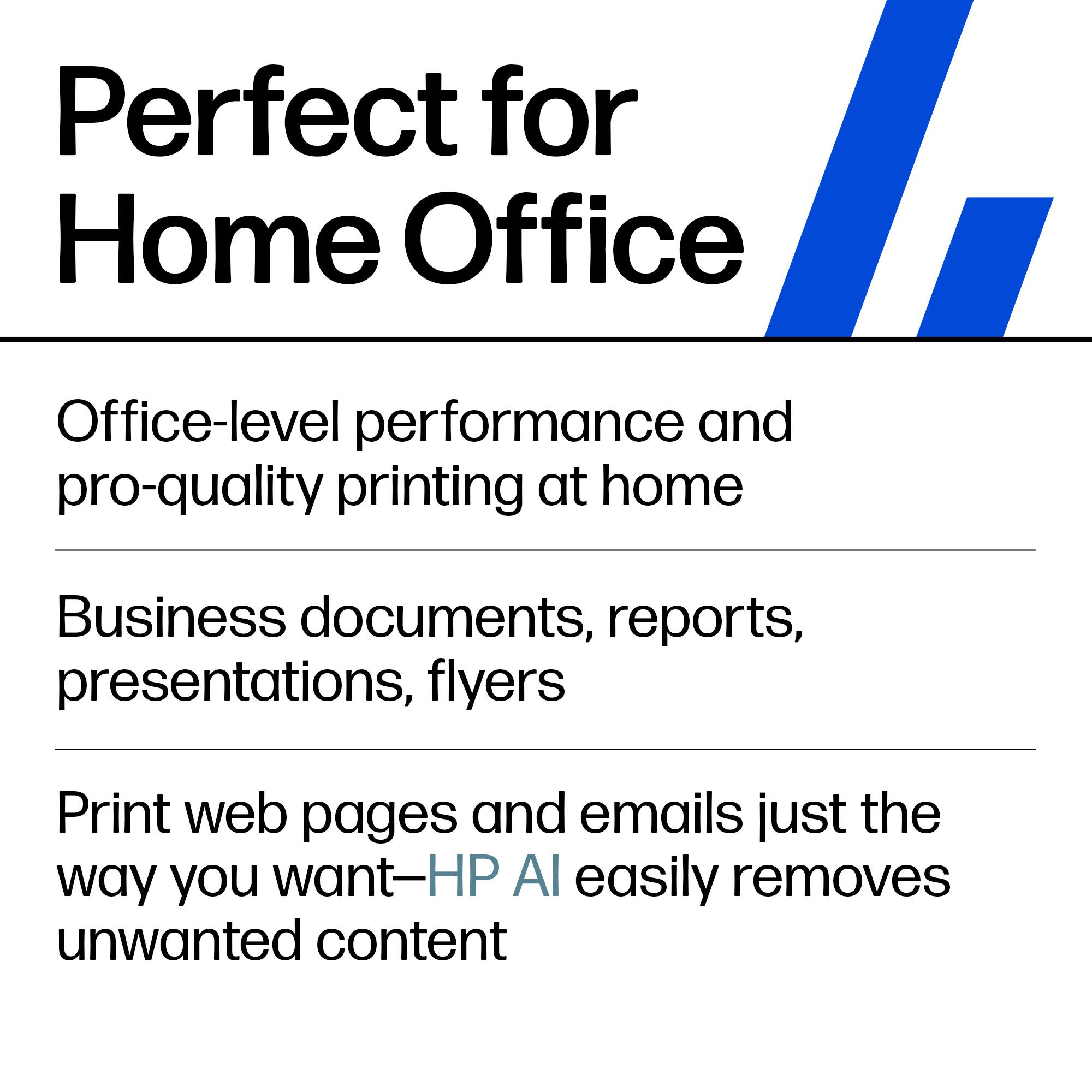 Perfect for Home Office

Office-level performance and pro-quality printing at home

Business documents, reports, presentations, flyers

Print web pages and emails just the way you want—HP AI easily removes unwanted content