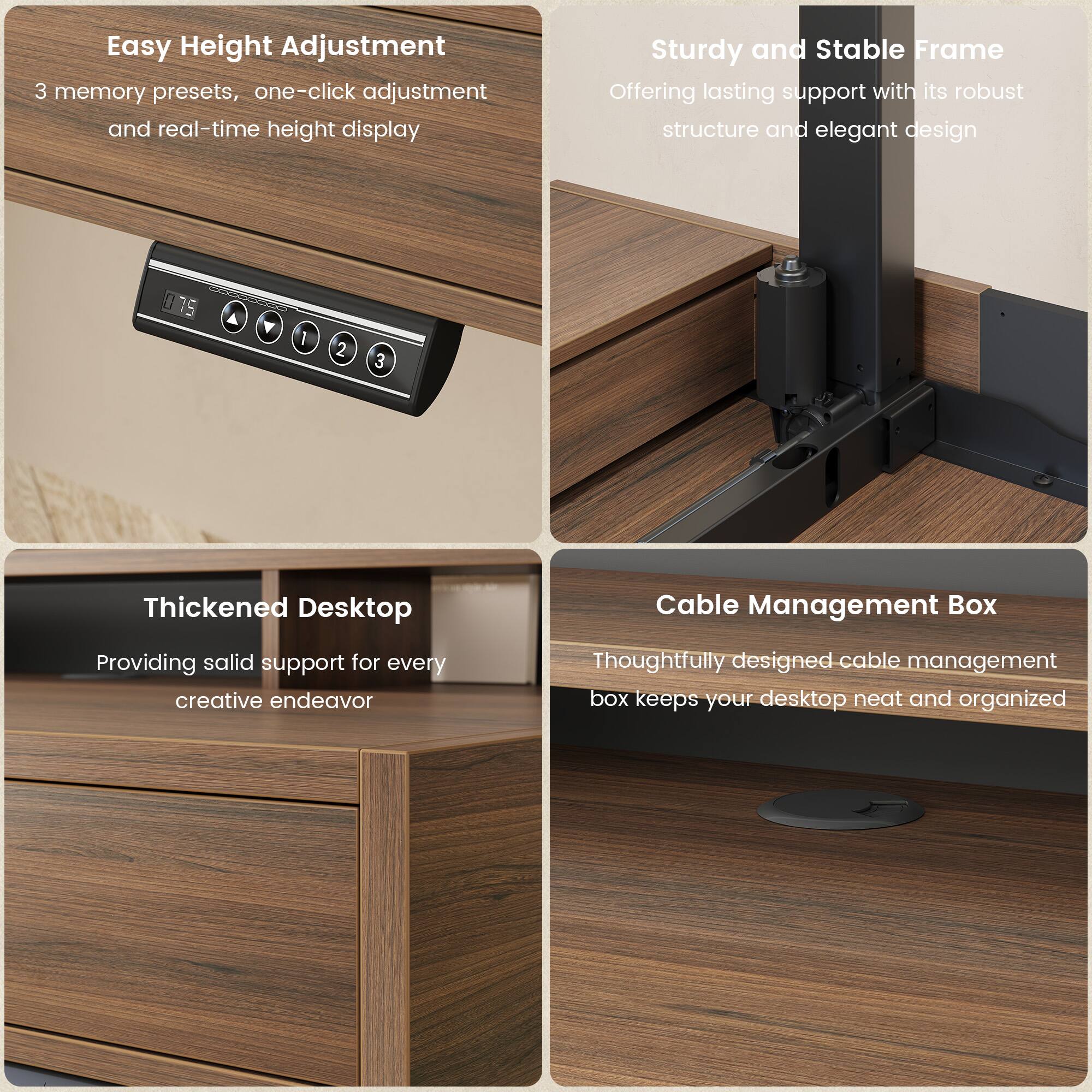 Easy Height Adjustment  
3 memory presets, one-click adjustment and real-time height display  

Sturdy and Stable Frame  
Offering lasting support with its robust structure and elegant design  

Thickened Desktop  
Providing solid support for every creative endeavor  

Cable Management Box  
Thoughtfully designed cable management box keeps your desktop neat and organized