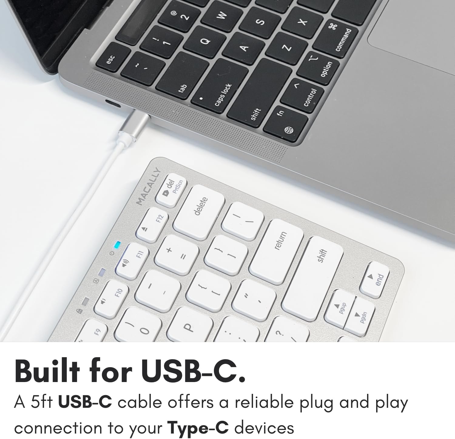 esc 2 2 i 1 2 tab S Q A lock caps shift X 3 Z command 1 option < control fn F9 MACALLY del PrtScn delete - F12 - 4 1 + F11 II - I send F10 I - " - P 0 return ? shift pgup end pgdn Built for USB-C. A 5ft USB-C cable offers a reliable plug and play connection to your Type-C devices.