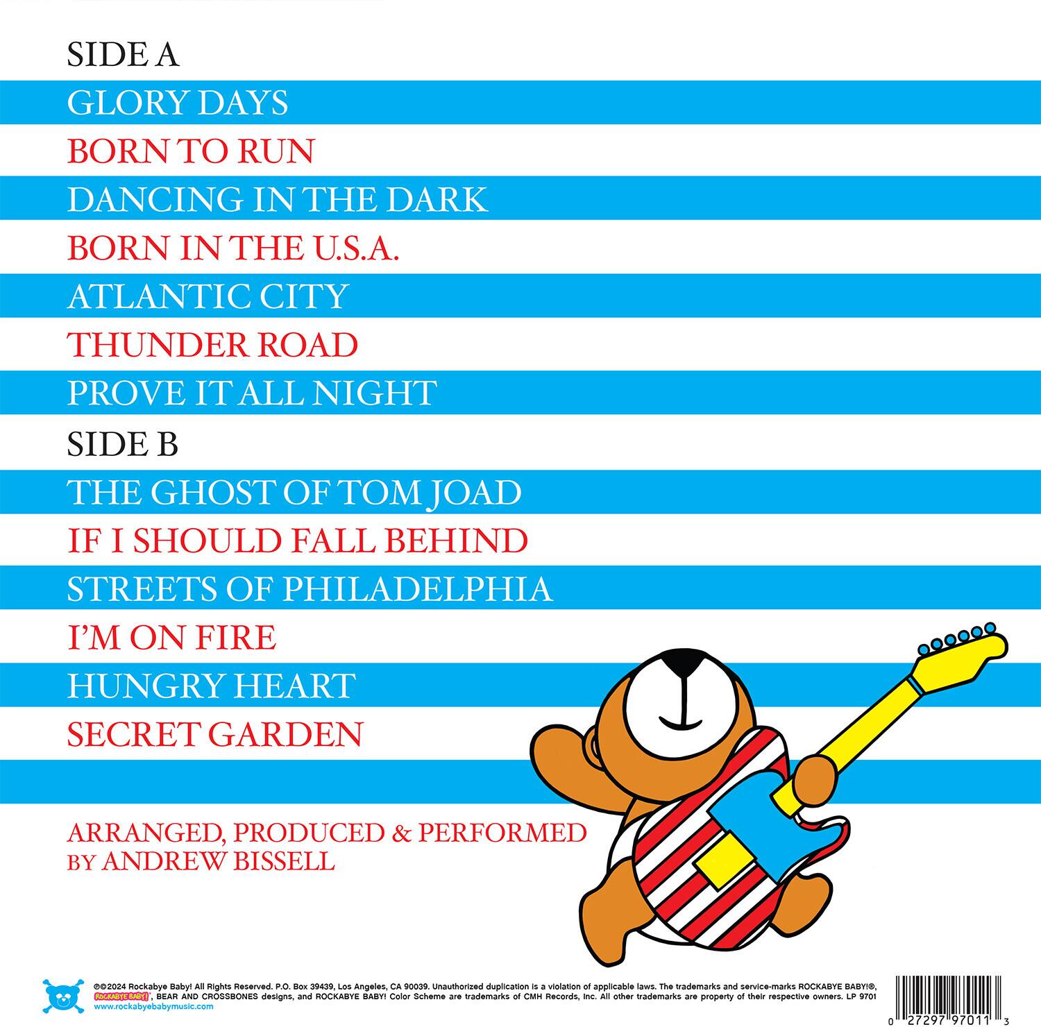 **SIDE A**

- GLORY DAYS
- BORN TO RUN
- DANCING IN THE DARK
- BORN IN THE U.S.A.
- ATLANTIC CITY
- THUNDER ROAD
- PROVE IT ALL NIGHT

**SIDE B**

- THE GHOST OF TOM JOAD
- IF I SHOULD FALL BEHIND
- STREETS OF PHILADELPHIA
- I'M ON FIRE
- HUNGRY HEART
- SECRET GARDEN

ARRANGED, PRODUCED & PERFORMED BY ANDREW BISSELL

©2024 Rockabye Baby! All Rights Reserved. P.O. Box 39439, Los Angeles, CA 90039. Unauthorized duplication is a violation of applicable laws. The trademarks and service-marks ROCKABYE BABY®, CROSSBONES designs, and ROCKABYE BABY® Color Scheme are trademarks of CMH Records, Inc. All other trademarks are property of their respective owners. LP 9701

www.rockabyebabymusic.com

0 27297 97011 3