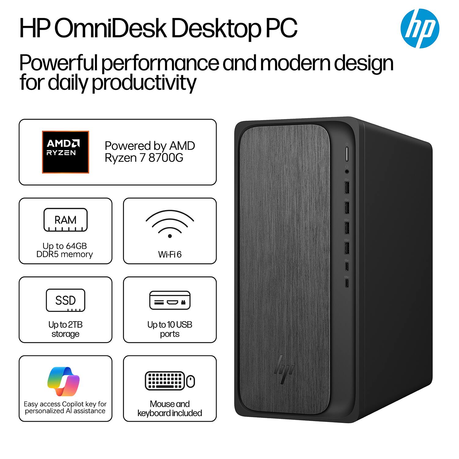 HP OmniDesk Desktop PC  
Powerful performance and modern design for daily productivity  

- Powered by AMD Ryzen 7 8700G  
- Up to 64GB DDR5 memory  
- Wi-Fi 6  
- Up to 2TB storage  
- Up to 10 USB ports  
- Easy access Copilot key for personalized AI assistance  
- Mouse and keyboard included