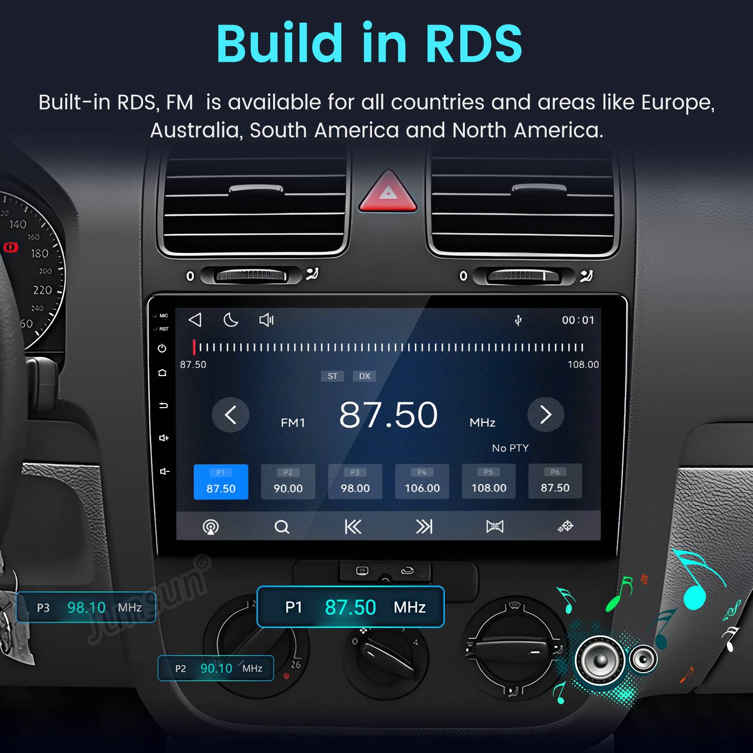 Build in RDS  
Built-in RDS, FM is available for all countries and areas like Europe, Australia, South America and North America.

DO 140 160 0 180  
200 220  
O  
o  
NO 60  
MC FIST  
00:01  
87.50  
ST  
DX  
108.00  

FM1 87.50 MHz No PTY  
P1  
P2  
P3  
P4  
PS  
P6  
87.50  
90.00  
98.00  
106.00  
108.00  
87.50  
P3  
98.10 MHz  
P1  
87.50 MHz  
0  
P2  
90.10 MHz  
26