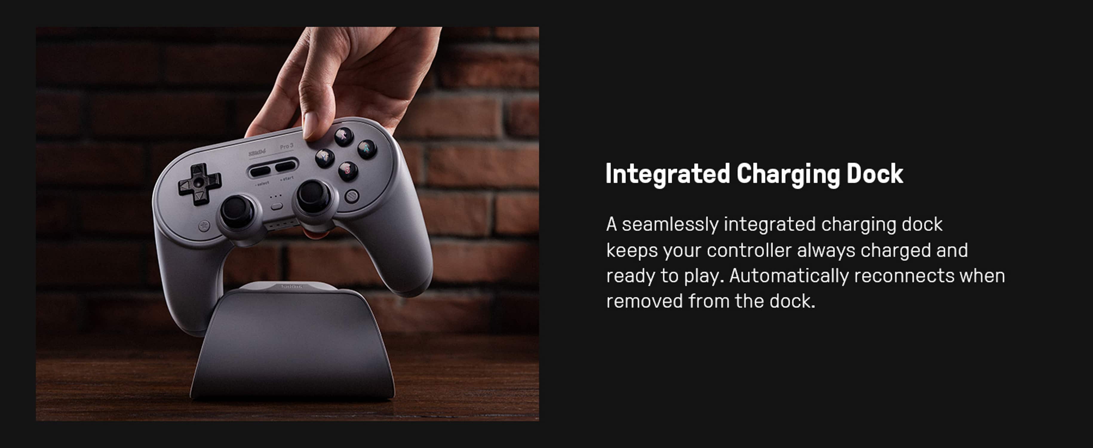 Integrated Charging Dock
A seamlessly integrated charging dock keeps your controller always charged and ready to play. Automatically reconnects when removed from the dock.