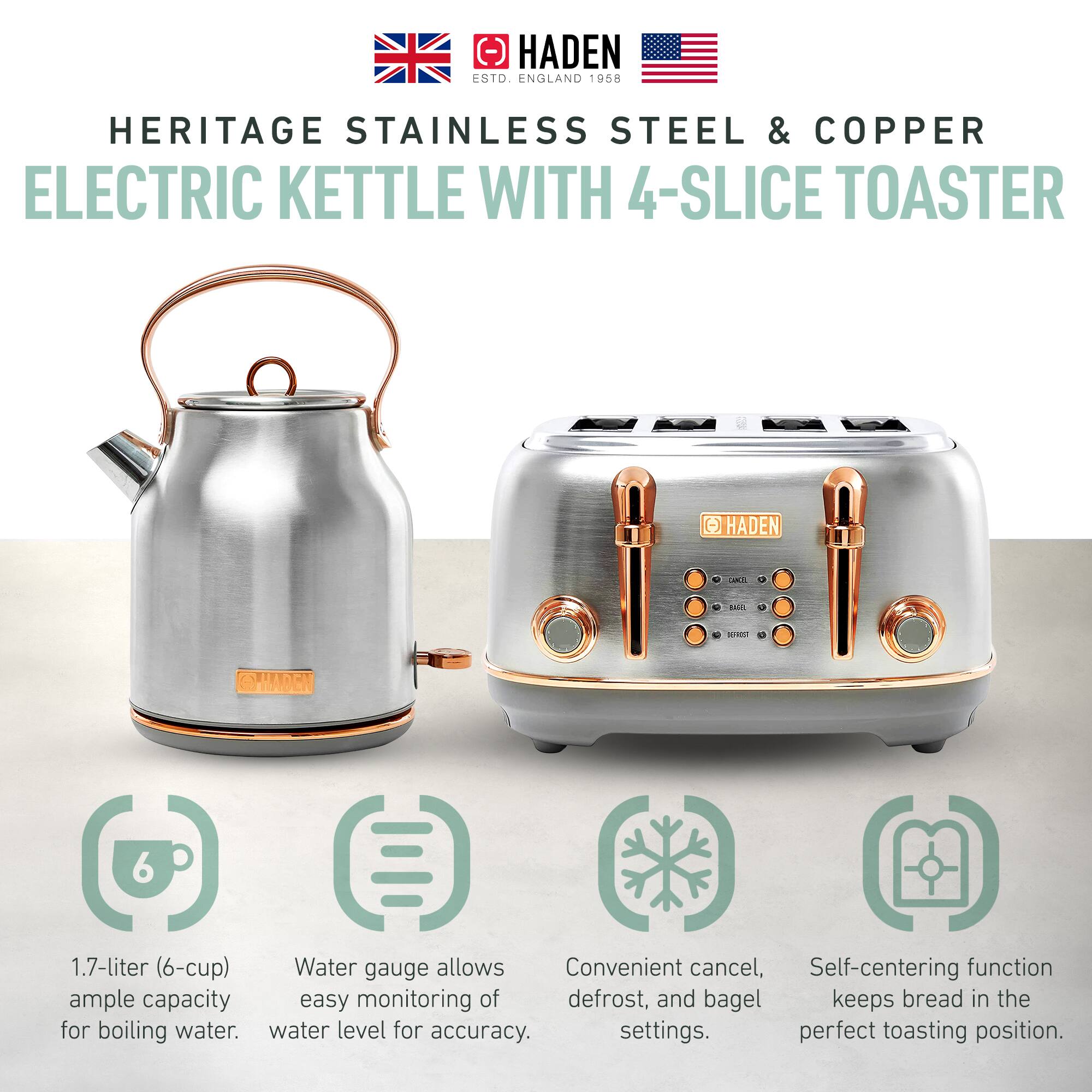 HADEN  
ESTD. ENGLAND 1958  

HERITAGE STAINLESS STEEL & COPPER  
ELECTRIC KETTLE WITH 4-SLICE TOASTER  

1.7-liter (6-cup)  
ample capacity for boiling water.  

Water gauge allows easy monitoring of water level for accuracy.  

Convenient cancel, defrost, and bagel settings.  

Self-centering function keeps bread in the perfect toasting position.