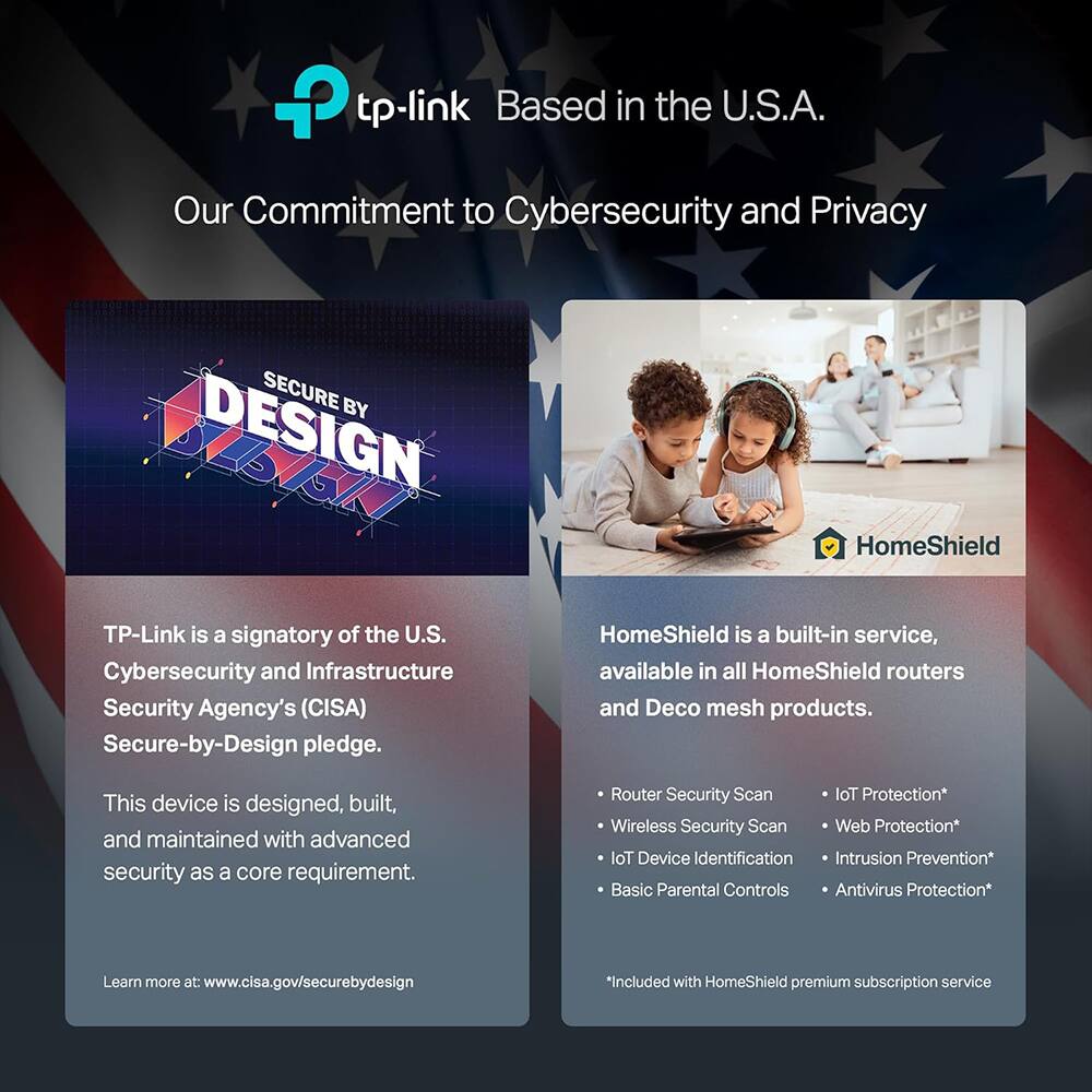 tp-link  
Based in the U.S.A.

Our Commitment to Cybersecurity and Privacy

SECURE BY DESIGN

TP-Link is a signatory of the U.S. Cybersecurity and Infrastructure Security Agency's (CISA) Secure-by-Design pledge.

This device is designed, built, and maintained with advanced security as a core requirement.

Learn more at www.cisa.gov/securebydesign

HomeShield

HomeShield is a built-in service, available in all HomeShield routers and Deco mesh products.

- Router Security Scan
- Wireless Security Scan
- IoT Device Identification
- Basic Parental Controls
- IoT Protection*
- Web Protection*
- Intrusion Prevention*
- Antivirus Protection*

*Included with HomeShield premium subscription service