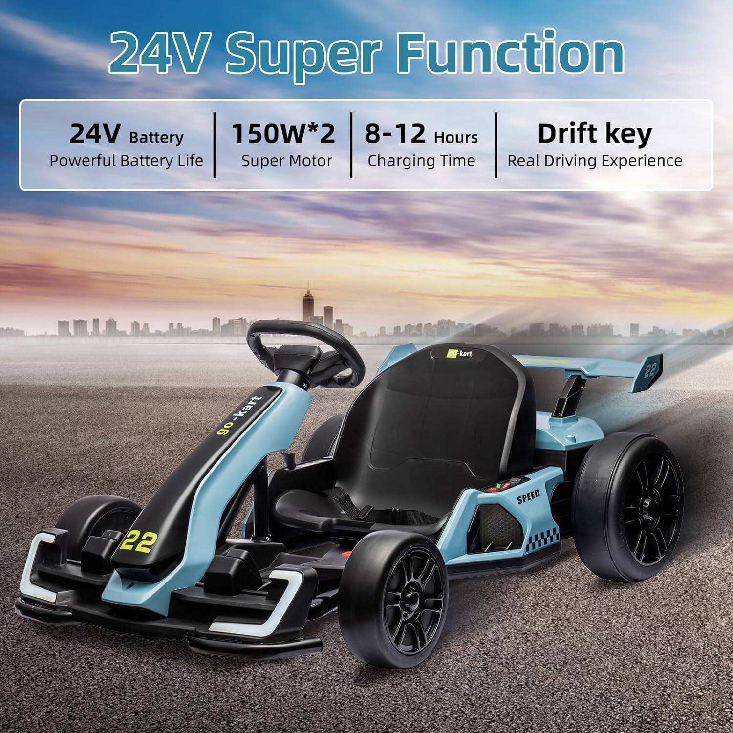 24V Super Function

- 24V Battery
  - Powerful Battery Life
- 150W*2
  - Super Motor
- 8-12 Hours
  - Charging Time
- Drift key
  - Real Driving Experience

go-kart
22 SPEED