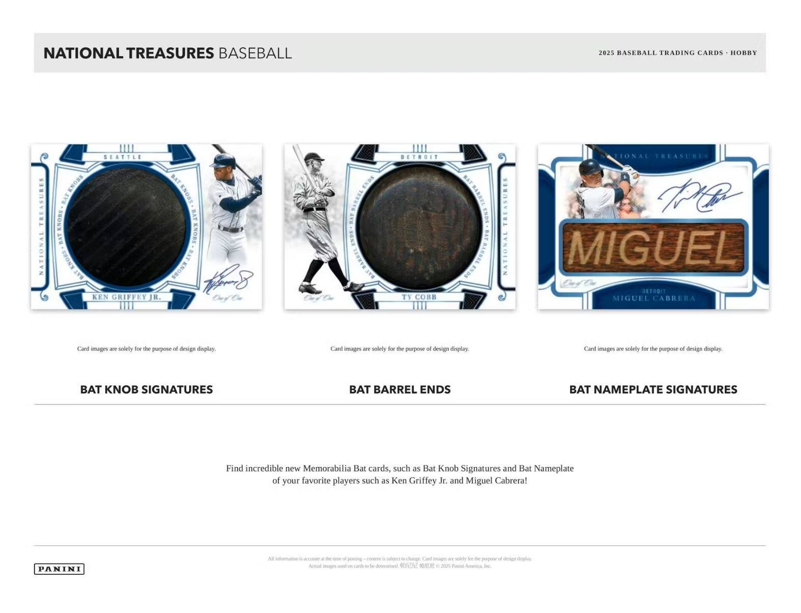 NATIONAL TREASURES BASEBALL

2025 BASEBALL TRADING CARDS - HOBBY

BAT KNOB SIGNATURES

BAT BARREL ENDS

BAT NAMEPLATE SIGNATURES

Card images are solely for the purpose of design display.

Find incredible new Memorabilia Bat cards, such as Bat Knob Signatures and Bat Nameplate of your favorite players such as Ken Griffey Jr. and Miguel Cabrera!

PANINI

All information is accurate at the time of posting - contents are subject to change. Card images are solely for the purpose of design display. Actual images used on cards are to be determined. ©2025 Panini America, Inc.