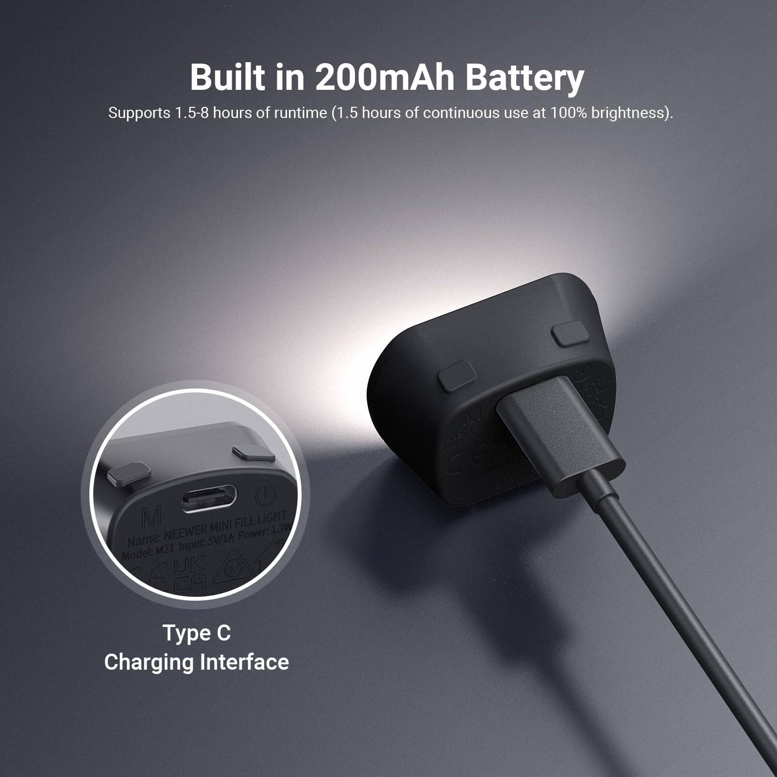Built in 200mAh Battery  
Supports 1.5-8 hours of runtime (1.5 hours of continuous use at 100% brightness).  

M FILL LIGHT NEEWER MINI 1.3W  
Name: 5V/1A  
Power: 1.3W  
Model: M21  
Input: 5V/1A  
Type: C  
Charging Interface