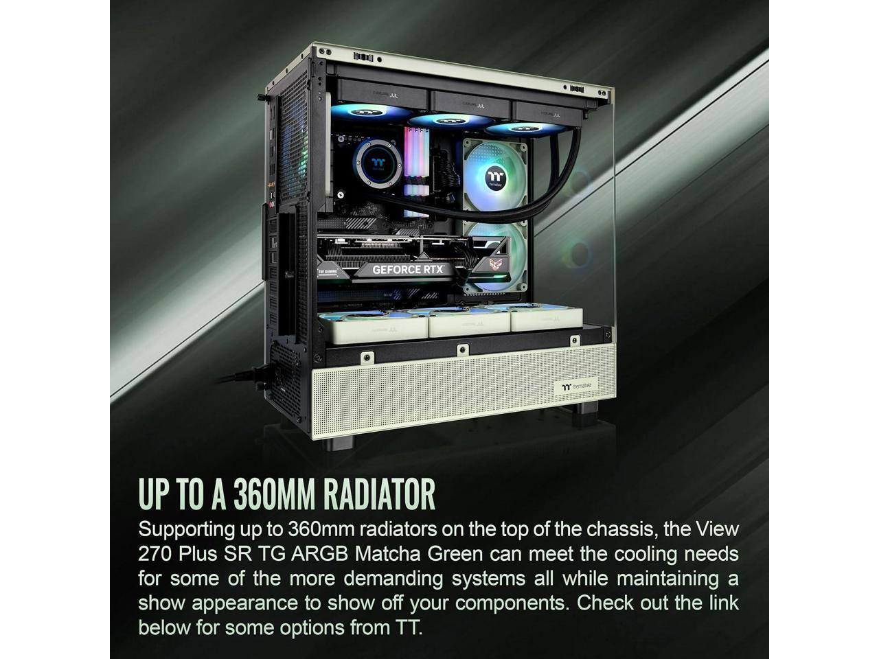 GEFORCE RTX

UP TO A 360MM RADIATOR

Supporting up to 360mm radiators on the top of the chassis, the View 270 Plus SR TG ARGB Matcha Green can meet the cooling needs for some of the more demanding systems all while maintaining a show appearance to show off your components. Check out the link below for some options from TT.
