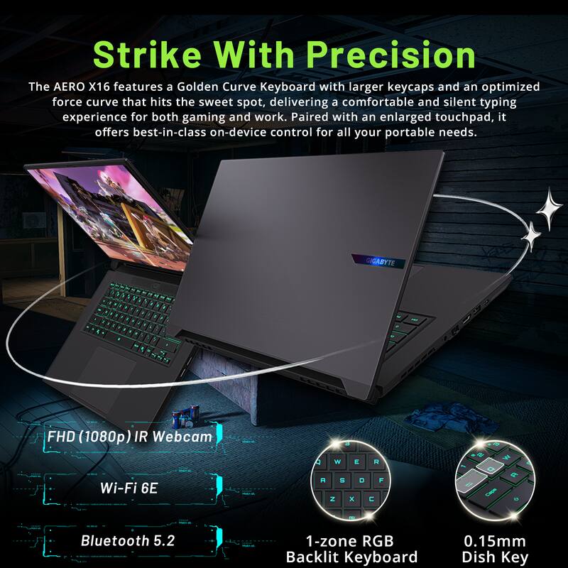 Strike With Precision

The AERO X16 features a Golden Curve Keyboard with larger keycaps and an optimized force curve that hits the sweet spot, delivering a comfortable and silent typing experience for both gaming and work. Paired with an enlarged touchpad, it offers best-in-class on-device control for all your portable needs.

- FHD (1080p) IR Webcam
- Wi-Fi 6E
- Bluetooth 5.2
- 1-zone RGB Backlit Keyboard
- 0.15mm Dish Key