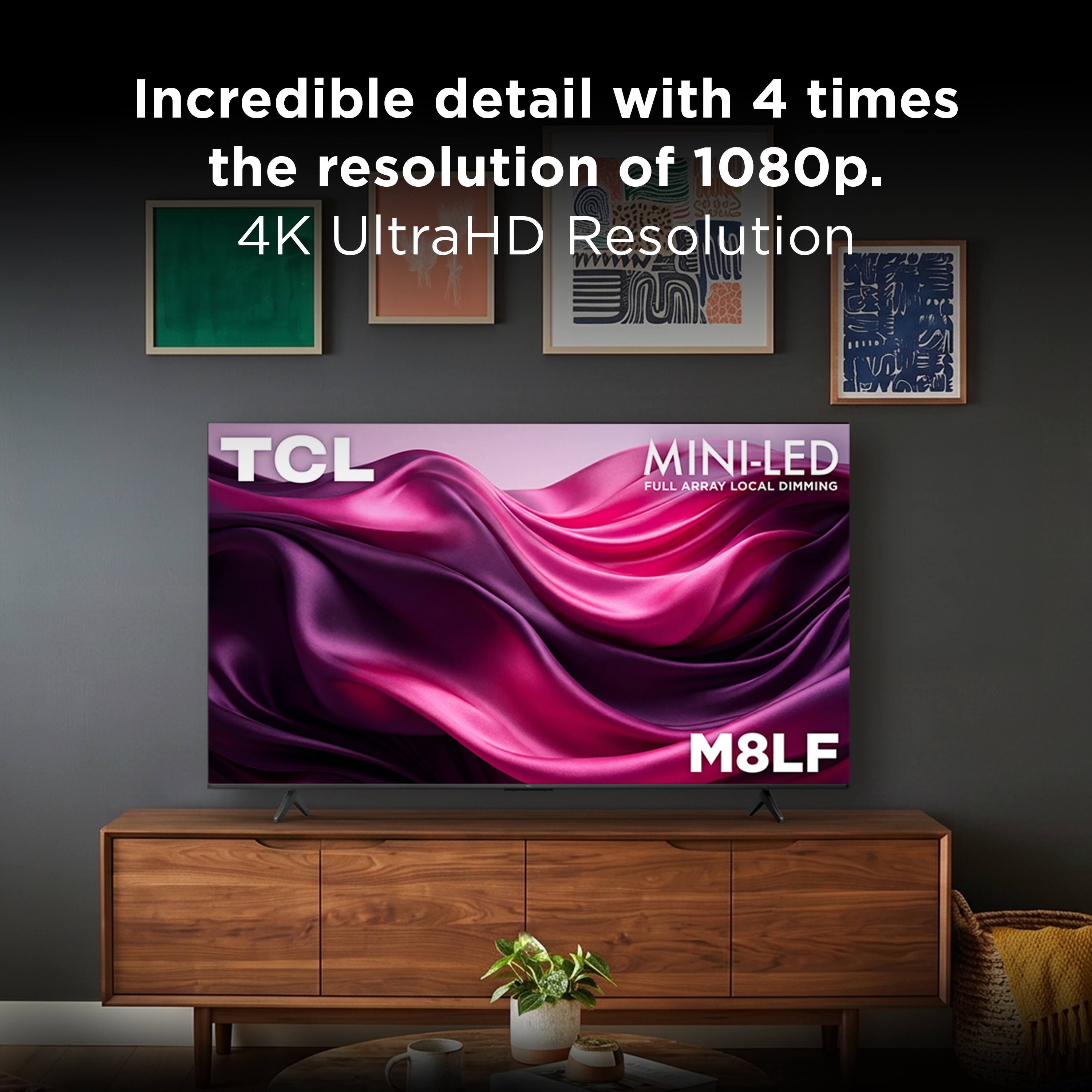 Incredible detail with 4 times the resolution of 1080p.  
4K UltraHD Resolution  
TCL MINI-LED FULL ARRAY LOCAL DIMMING  
M8LF
