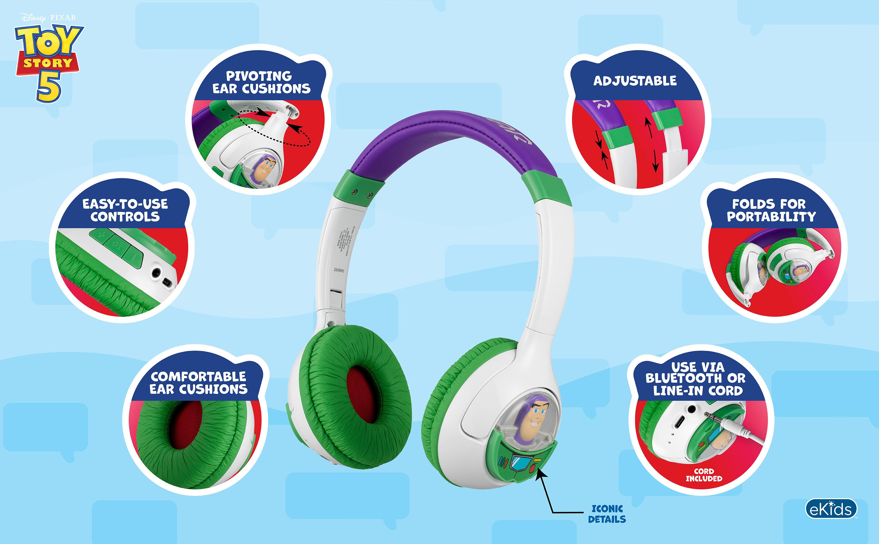Disney PIXAR TOY STORY 5

PIVOTING EAR CUSHIONS
ADJUSTABLE
EASY-TO-USE CONTROLS
FOLDS FOR PORTABILITY
COMFORTABLE EAR CUSHIONS
USE VIA BLUETOOTH OR LINE-IN CORD
CORD INCLUDED
ICONIC DETAILS

eKids