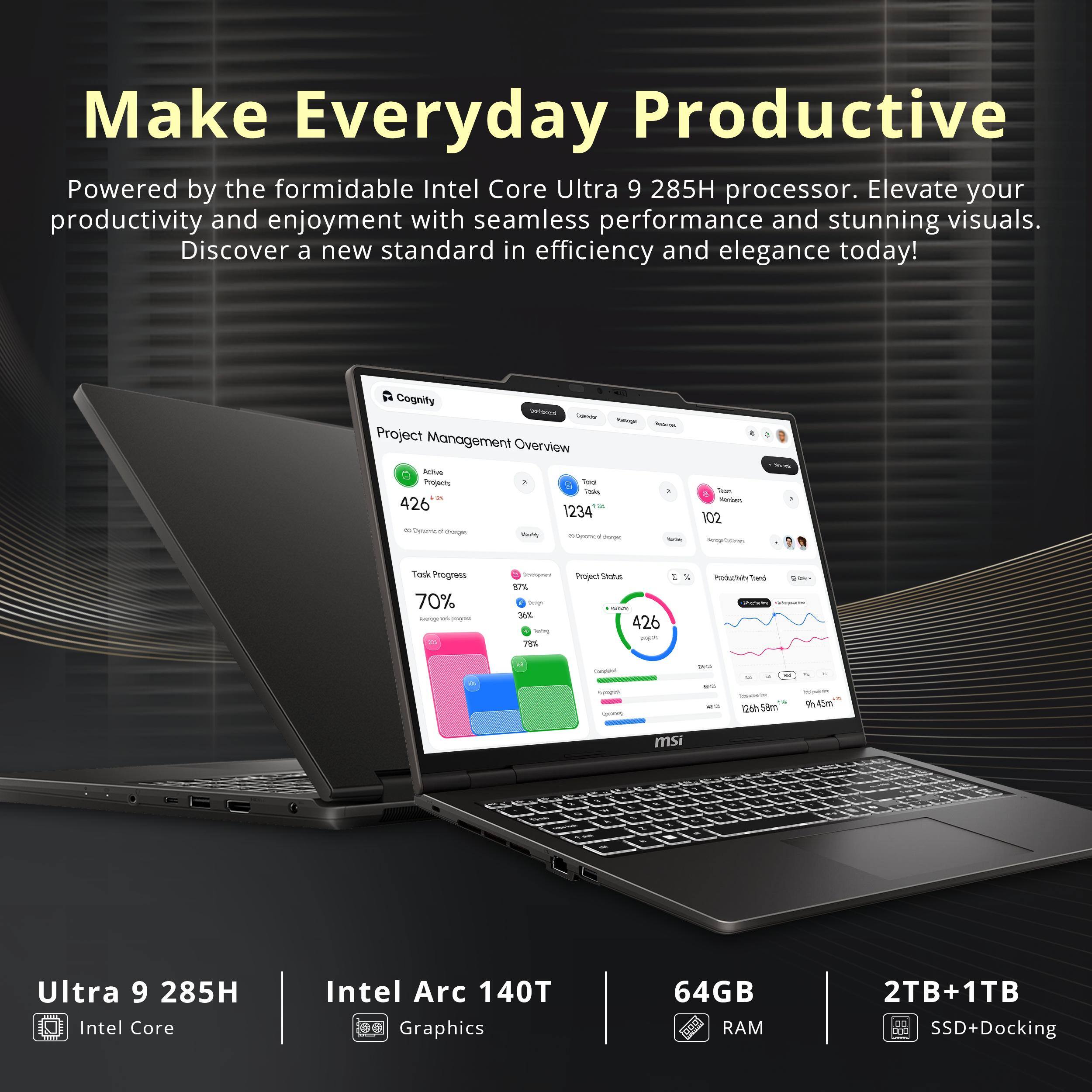 Make Everyday Productive  
Powered by the formidable Intel Core Ultra 9 285H processor. Elevate your productivity and enjoyment with seamless performance and stunning visuals. Discover a new standard in efficiency and elegance today!

Cognity Chafthoons Calories sugs - Project Management Overview  
Active Projects 1 Total  
Tools 426 1234 8 Gynomical dranges Metty Whyong di-forges Nettley  
Tean Nambers 102  
Task Progress 70% agound verging 21  
Desimpment 87% teigh 36% Serving 78%  
Project Status - 426 poper  
I %  
Productivity Tred Daily  
Caroleterol  
NO  
Ingra -  
126h 58m  
bestaura 9h45m  
msi  
%  
..  
1.  
%  
Ultra 9 285H Intel Core -  
Intel Arc 140T Graphics  
64GB RAM  
2TB+1TB SSD+Docking