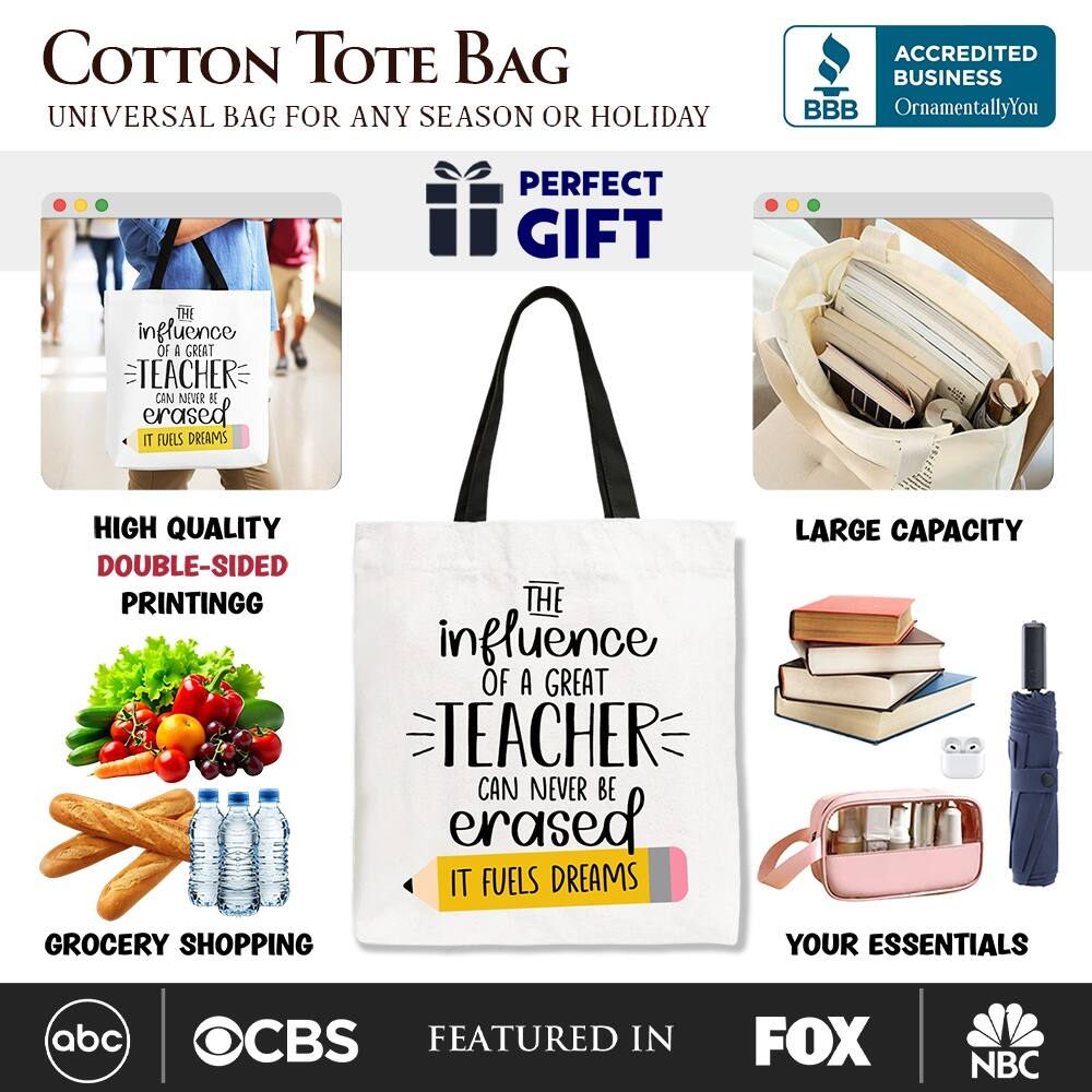 COTTON TOTE BAG  
UNIVERSAL BAG FOR ANY SEASON OR HOLIDAY  

ACCREDITED BUSINESS BBB  
OrnamentallyYou  

PERFECT GIFT  

THE INFLUENCE OF A GREAT TEACHER CAN NEVER BE ERASED IT FUELS DREAMS  

HIGH QUALITY DOUBLE-SIDED PRINTING  

LARGE CAPACITY  

GROCERY SHOPPING YOUR ESSENTIALS  

FEATURED IN  
abc CBS FOX NBC