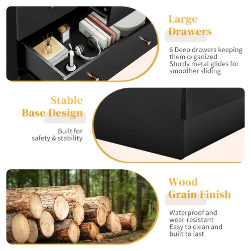Large Drawers  
6 Deep drawers keeping them organized  
Sturdy metal glides for smoother sliding  

Stable Base Design  
Built for safety & stability  

Wood Grain Finish  
Waterproof and wear-resistant  
Easy to clean and built to last