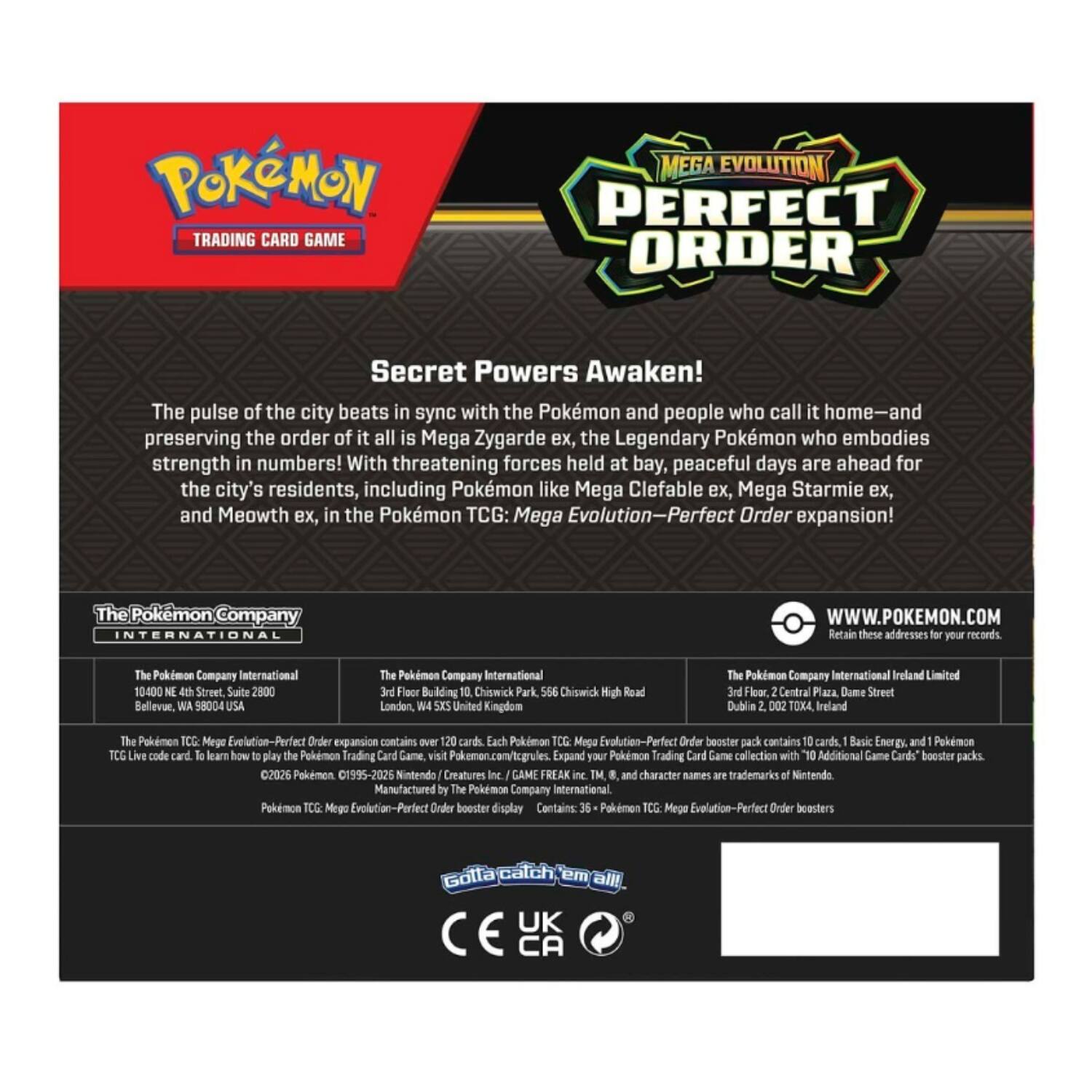 **POKÉMON TRADING CARD GAME**

**MEGA EVOLUTION PERFECT ORDER**

**Secret Powers Awaken!**

The pulse of the city beats in sync with the Pokémon and people who call it home—and preserving the order of it all is Mega Zygarde ex, the Legendary Pokémon who embodies strength in numbers! With threatening forces held at bay, peaceful days are ahead for the city's residents, including Pokémon like Mega Clefable ex, Mega Starmie ex, and Meowth ex, in the Pokémon TCG: Mega Evolution—Perfect Order expansion!

**The Pokémon Company INTERNATIONAL**

- The Pokémon Company International  
  10400 NE 4th Street, Suite 2800  
  Bellevue, WA 98004 USA

- The Pokémon Company International  
  3rd Floor, Building 10, Chiswick Park,  
  Chiswick High Road  
  London, W4 5XU United Kingdom

- The Pokémon Company International Ireland Limited  
  3rd Floor, 2 Central Plaza, Dame Street  
  Dublin 2, D002 TK4, Ireland

**WWW.POKEMON.COM**

Retain these addresses for your records.

The