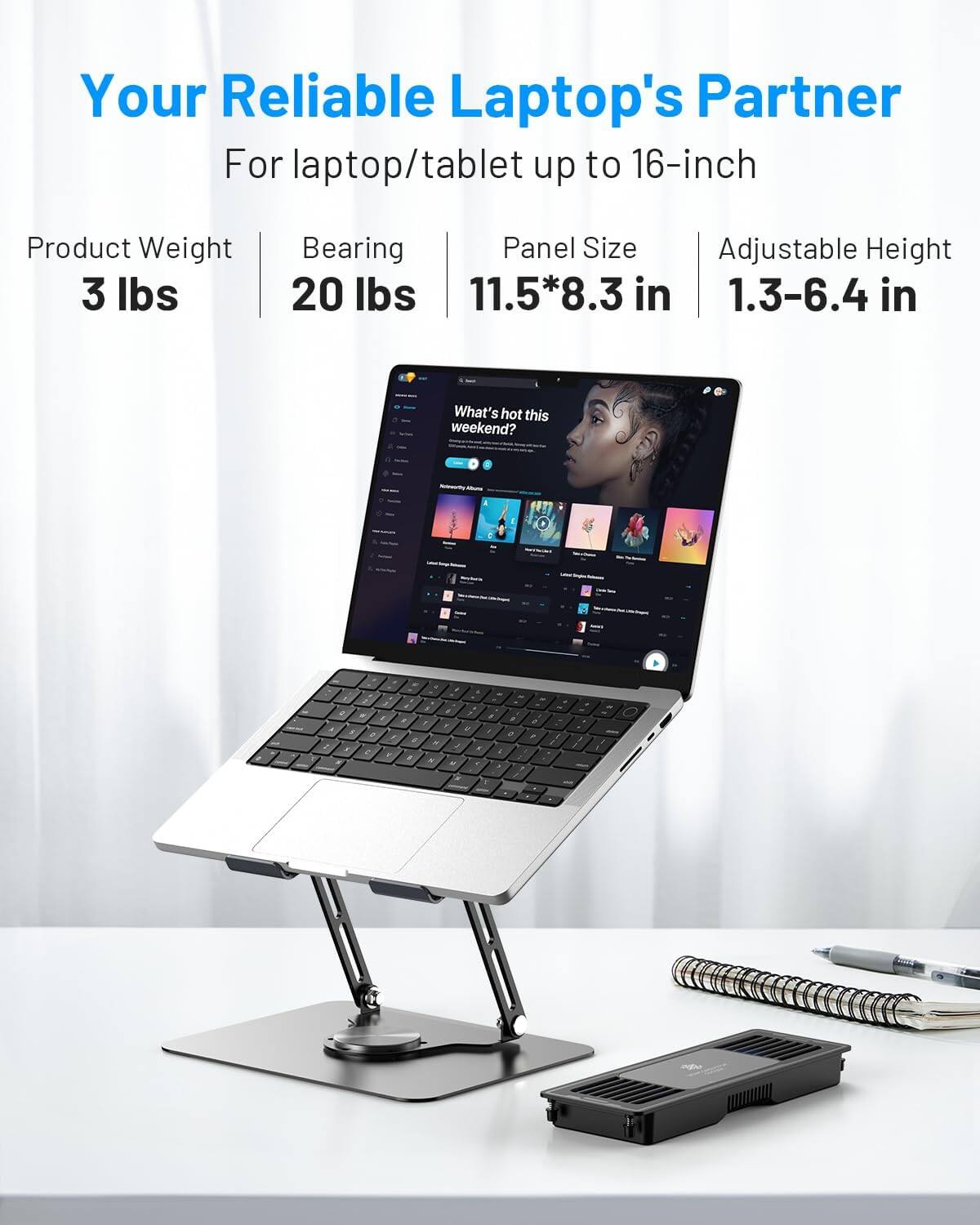 Your Reliable Laptop's Partner  
For laptop/tablet up to 16-inch  

Product Weight: 3 lbs  
Bearing: 20 lbs  
Panel Size: 11.5*8.3 in  
Adjustable Height: 1.3-6.4 in  

What's hot this weekend?