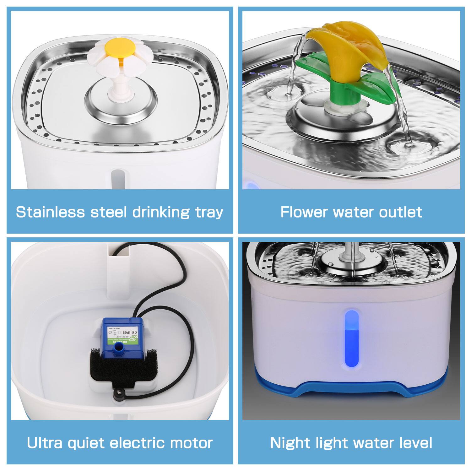 - Stainless steel drinking tray
- Flower water outlet
- Ultra quiet electric motor
- Night light water level