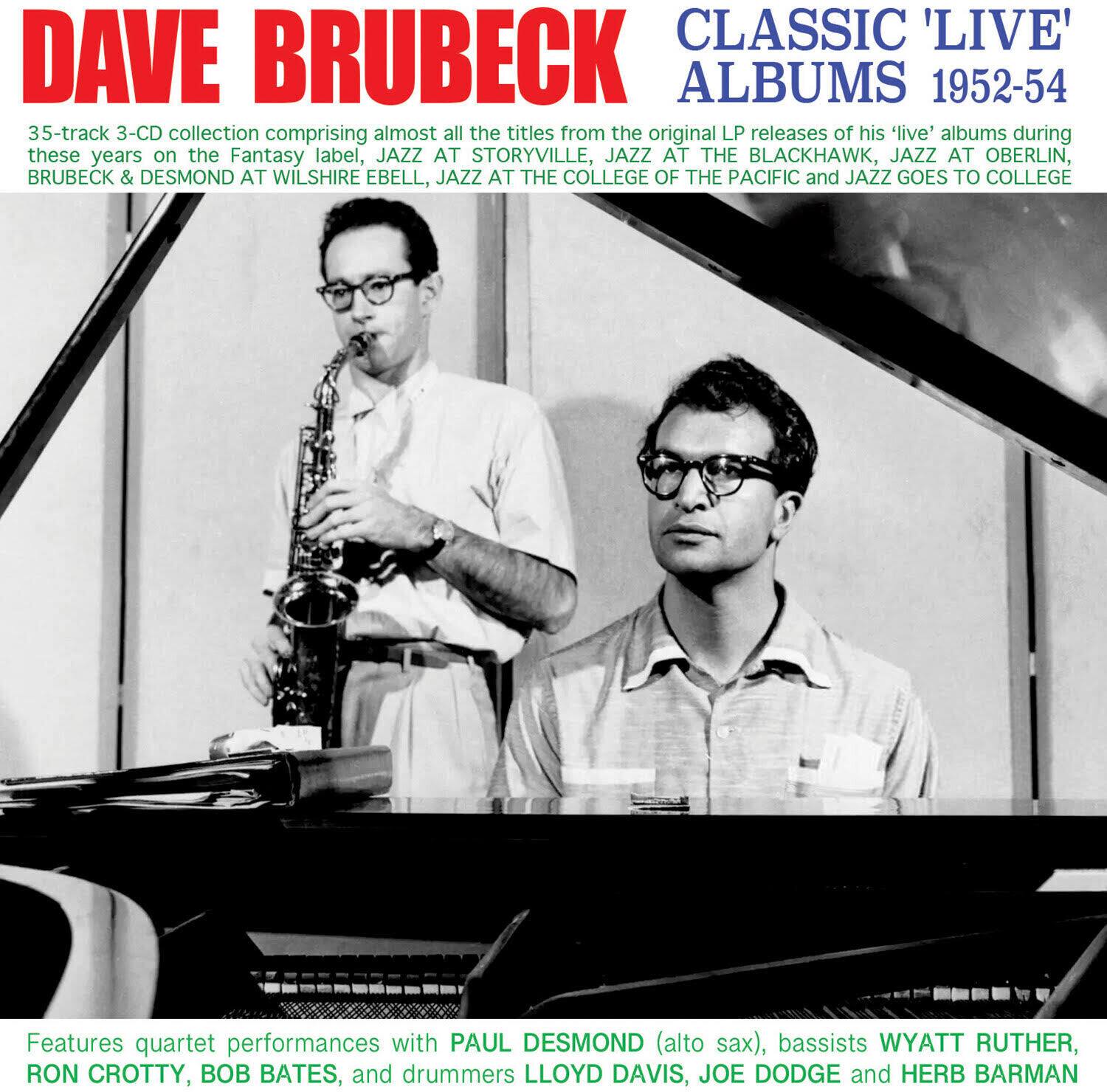 DAVE BRUBECK  
CLASSIC 'LIVE' ALBUMS 1952-54  

35-track 3-CD collection comprising almost all the titles from the original LP releases of his 'live' albums during these years on the Fantasy label: JAZZ AT STORYVILLE, JAZZ AT THE BLACKHAWK, JAZZ AT OBERLIN, BRUBECK & DESMOND AT WILSHIRE EBELL, JAZZ AT THE COLLEGE OF THE PACIFIC and JAZZ GOES TO COLLEGE  

Features quartet performances with PAUL DESMOND (alto sax), bassists WYATT RUTHER, RON CROTTY, BOB BATES, and drummers LLOYD DAVIS, JOE DODGE and HERB BARMAN