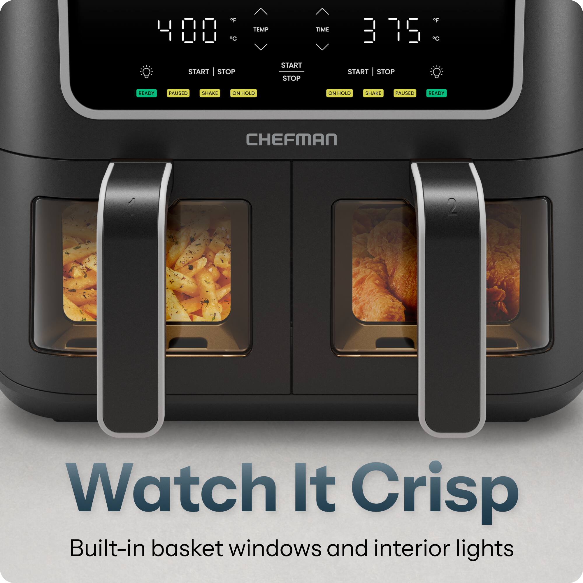 of C  
TEMP  
TIME  
of 3:19 C  
START STOP  
START STOP  
START STOP  
READY  
PAUSED  
SHAKE  
ON HOLD  
ON HOLD  
SHAKE  
PAUSED  
READY  
CHEFMAN  
Watch It Crisp Built-in basket windows and interior lights