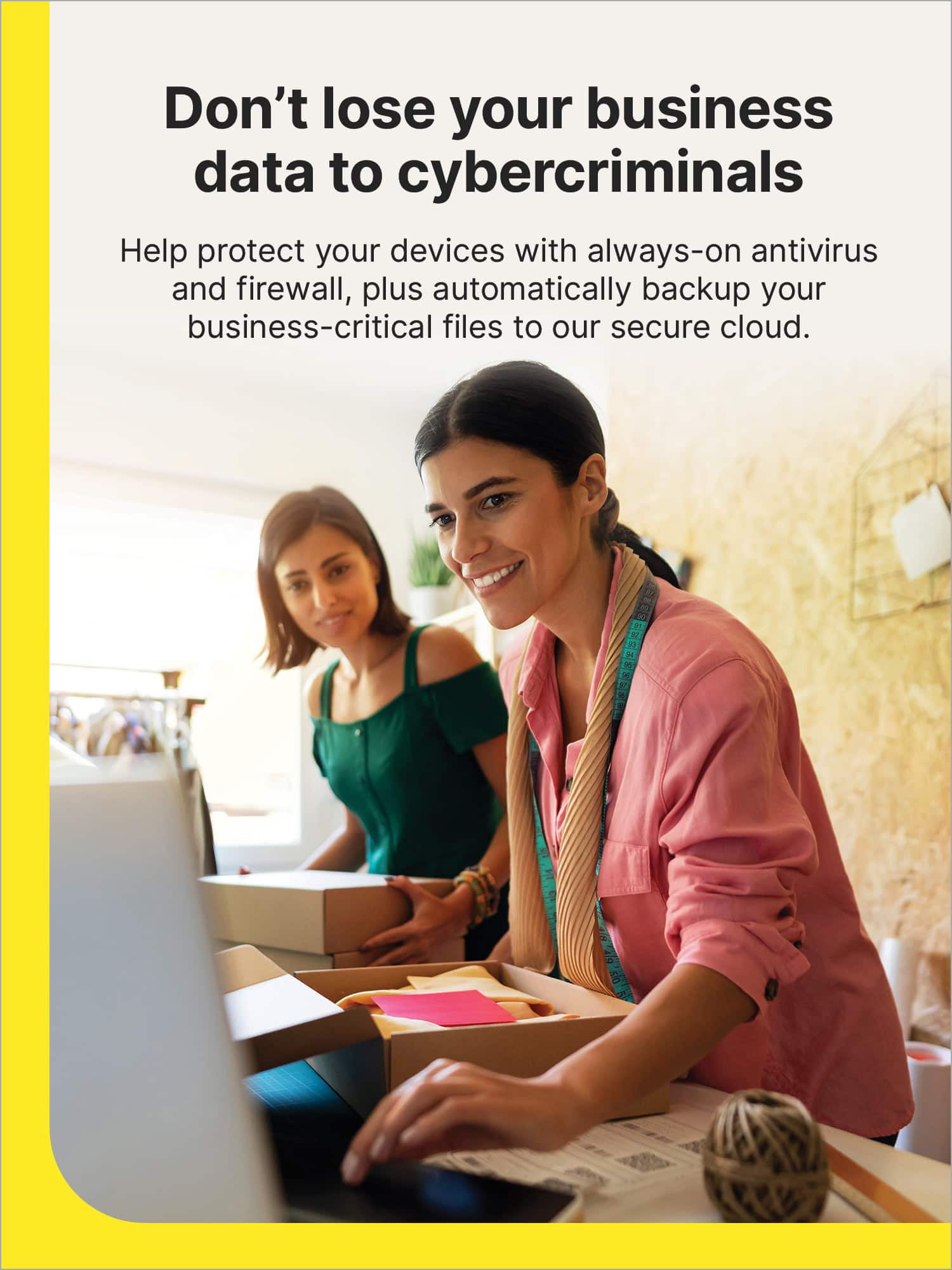 Don't lose your business data to cybercriminals. Help protect your devices with always-on antivirus and firewall, plus automatically backup your business-critical files to our secure cloud.