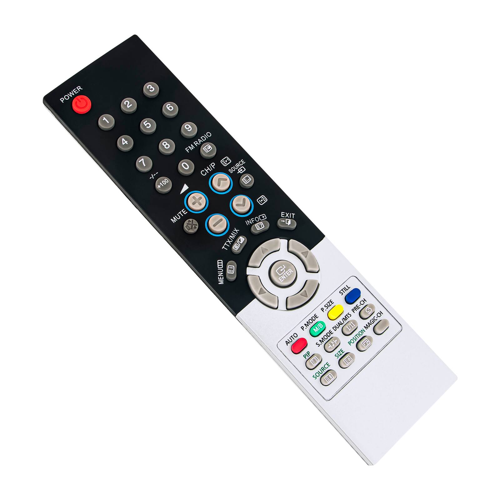 POWER 1 2 3 4 5 6 7 8 9 0 FM RADIO  
CH/P +100 -100 MUTE EXIT INFOC  
TTX/MIX V/ MENUED CENTER STILL P.SIZE PRE-CH  
P.MODE M/B DUAL/MTS I/ll MAGIC-CH AUTO S.MODE  
POSITION 14 PIP SIZE P SOURCE
