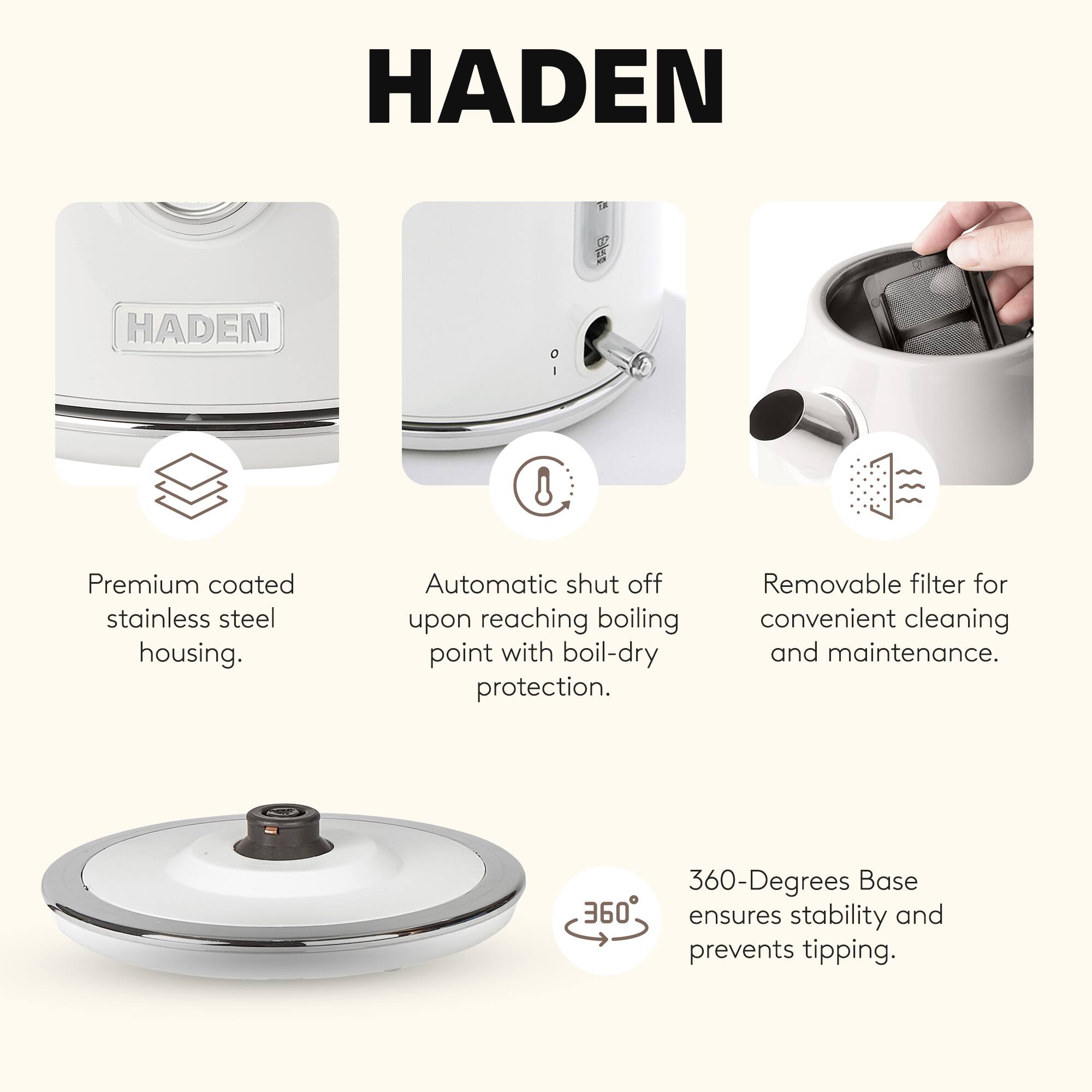 HADEN

- Premium coated stainless steel housing.
- Automatic shut off upon reaching boiling point with boil-dry protection.
- Removable filter for convenient cleaning and maintenance.
- 360-Degrees Base ensures stability and prevents tipping.