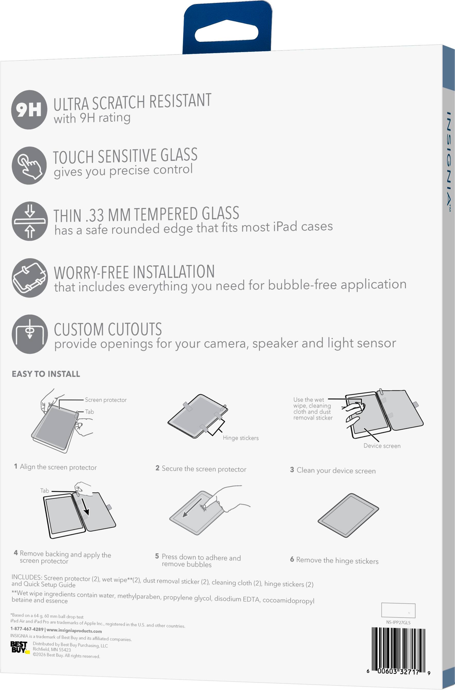 ULTRA SCRATCH RESISTANT 9H with 9H rating TOUCH SENSITIVE GLASS gives you precise control THIN .33 MM TEMPERED GLASS has a safe rounded edge that fits most iPad cases WORRY-FREE INSTALLATION that includes everything you need for bubble-free application INSIGNIA CUSTOM CUTOUTS provide openings for your camera, speaker and light sensor EASY TO INSTALL Screen protector Tab Use the wet wipe, cleaning cloth and dust removal sticker Hinge stickers Device screen 1 Align the screen protector 2 Secure the screen protector 3 Clean your device screen Tab 4 Remove backing and the apply screen protector 5 Press down to adhere and remove bubbles 6 Remove the hinge stickers INCLUDES: Screen protector (2) wet and wipe**(2). dust removal sticker (2). cleaning cloth (2). Quick Setup Guide hinge stickers (2) *Wet wipe ingredients contain water, methylparaben, propylene glycol, disodium betaine and essence EDTA, cocoamidopropyl