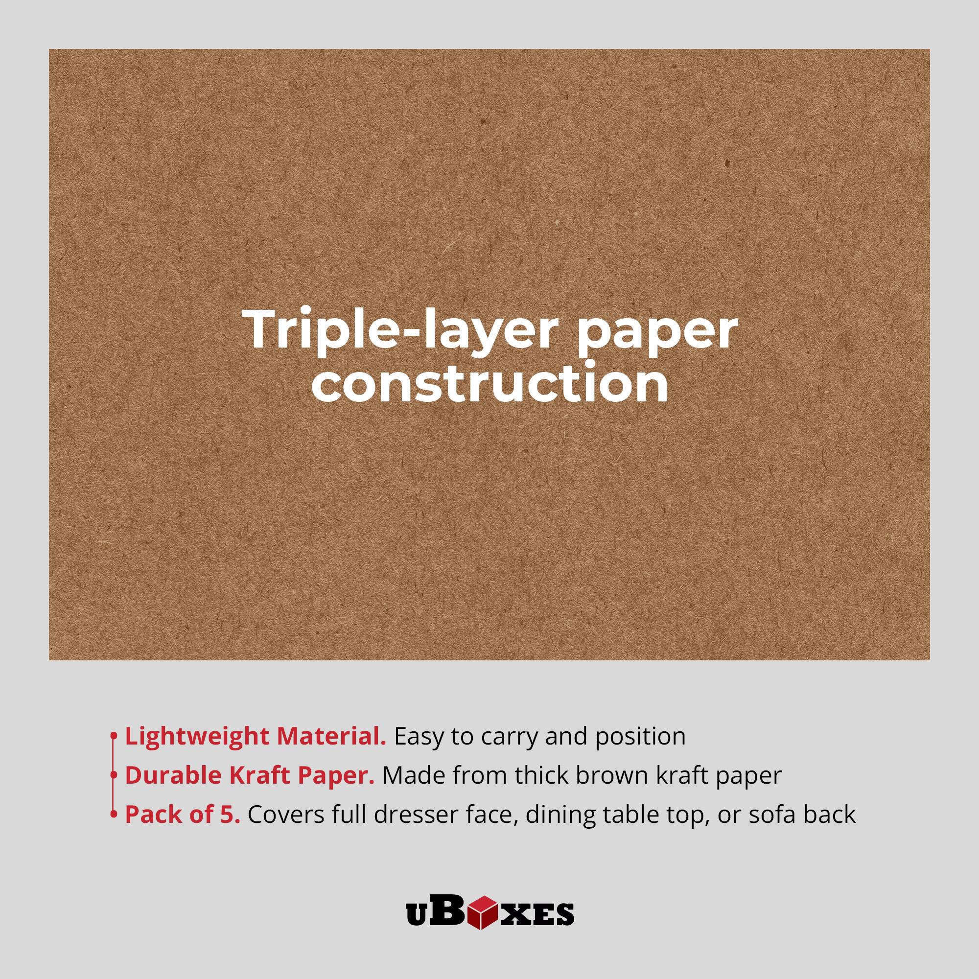 Triple-layer paper construction

- Lightweight Material. Easy to carry and position
- Durable Kraft Paper. Made from thick brown kraft paper
- Pack of 5. Covers full dresser face, dining table top, or sofa back

uB XES