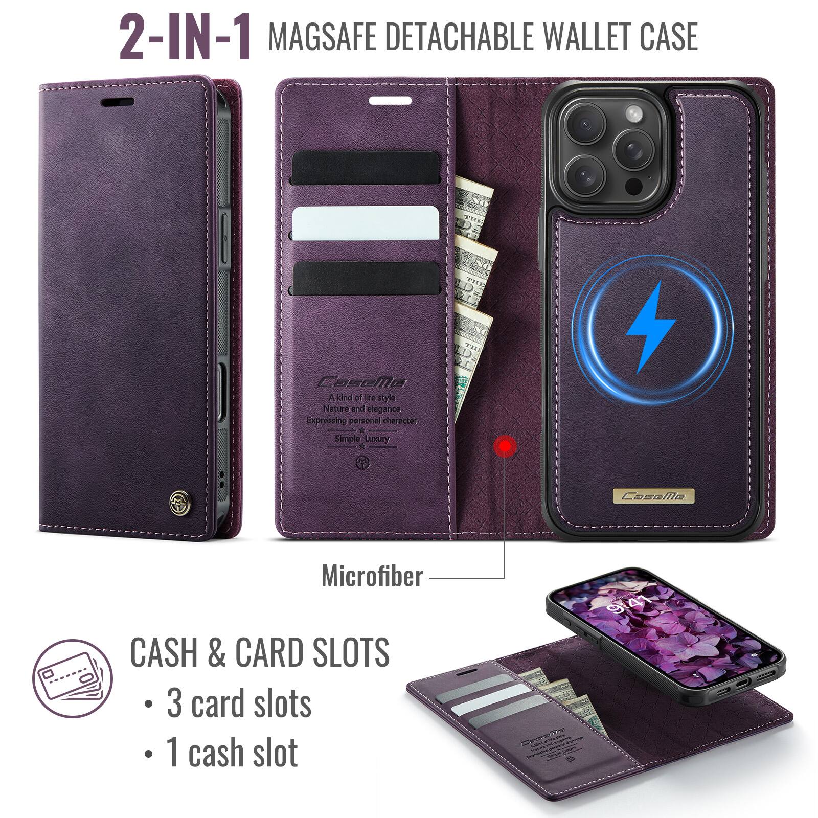 2-IN-1 MAGSAFE DETACHABLE WALLET CASE

CoseMo A kind of life style Nature and elegance Expressing personal character Simple Luxury

Microfiber

CASH & CARD SLOTS
- 3 card slots
- 1 cash slot