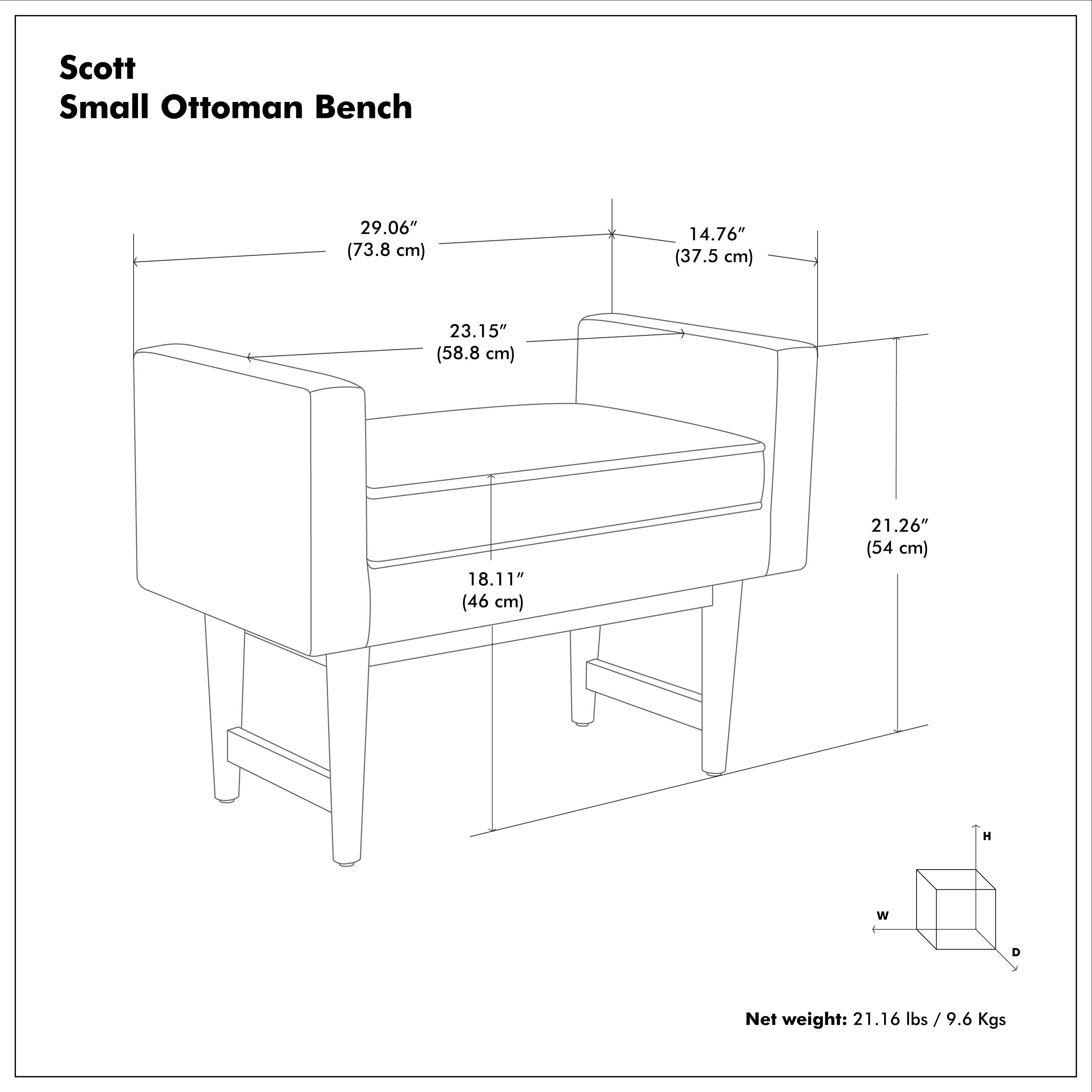 Scott Small Ottoman Bench

- Height (H): 29.06" (73.8 cm)
- Width (W): 14.76" (37.5 cm)
- Depth (D): 23.15" (58.8 cm)
- Seat Height: 18.11" (46 cm)
- Seat Depth: 21.26" (54 cm)

Net weight: 21.16 lbs / 9.6 Kgs