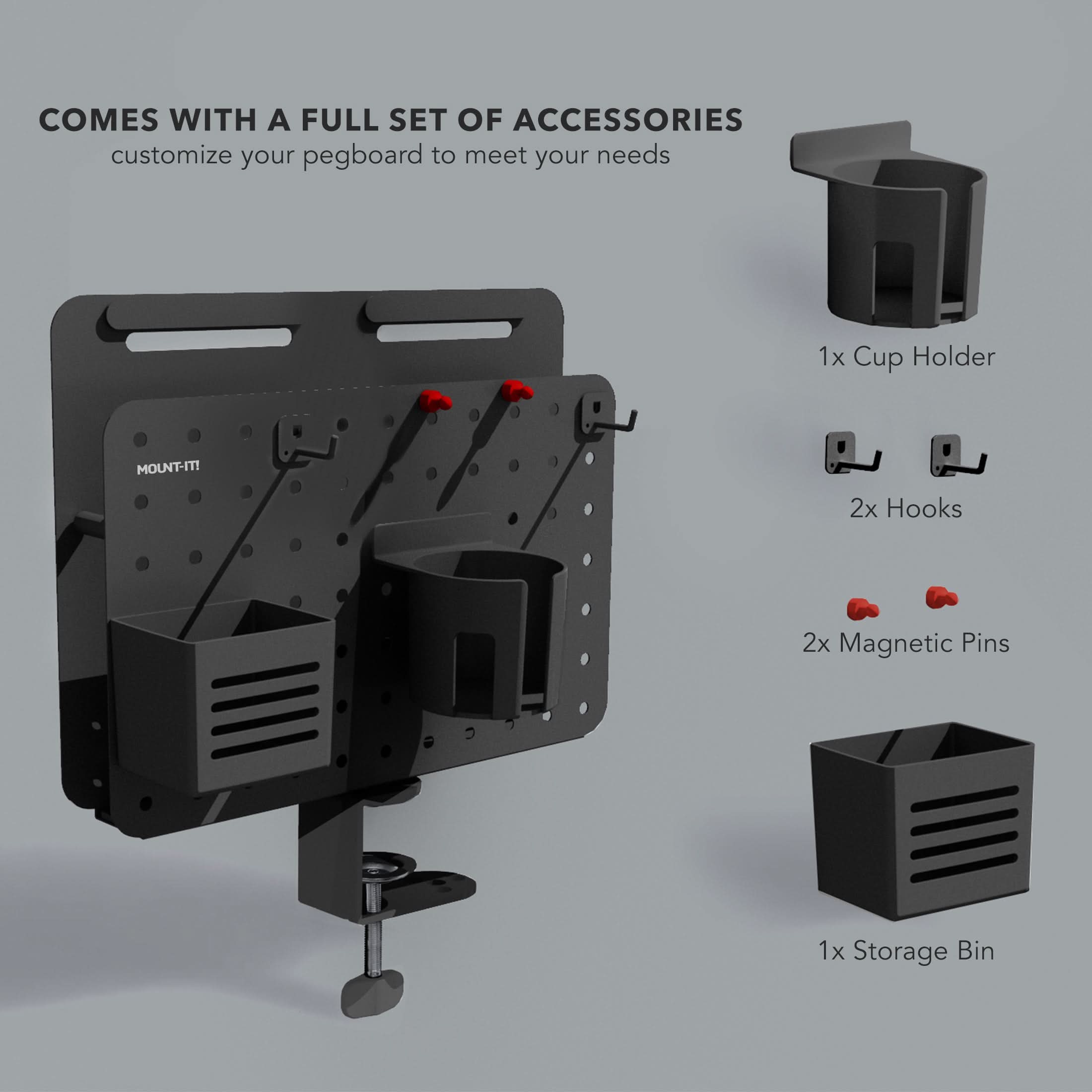 COMES WITH A FULL SET OF ACCESSORIES  
customize your pegboard to meet your needs  
1x Cup Holder  
2x Hooks  
2x Magnetic Pins  
1x Storage Bin