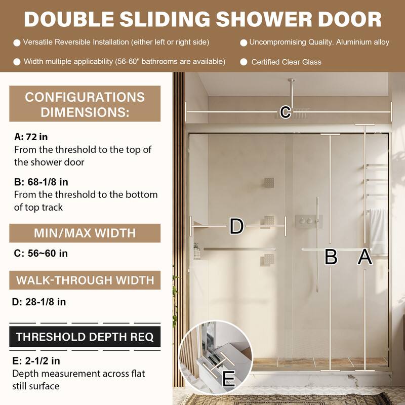 DOUBLE SLIDING SHOWER DOOR

- Versatile Reversible Installation (either left or right side)
- Uncompromising Quality. Aluminium alloy
- Width multiple applicability (56-60" bathrooms are available)
- Certified Clear Glass

CONFIGURATIONS DIMENSIONS:

A: 72 in
From the threshold to the top of the shower door

B: 68-1/8 in
From the threshold to the bottom of top track

MIN/MAX WIDTH
C: 56~60 in

WALK-THROUGH WIDTH
D: 28-1/8 in

THRESHOLD DEPTH REQ
E: 2-1/2 in
Depth measurement across flat still surface