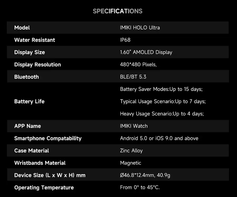 SPECIFICATIONS
Model: IMIKI HOLO Ultra
Water Resistant: IP68
Display Size: 1.60" AMOLED Display
Display Resolution: 480*480 Pixels
Bluetooth: BLE/BT 5.3
Battery Saver Modes: Up to 15 days
Battery Life: Typical Usage Scenario: Up to 7 days; Heavy Usage Scenario: Up to 4 days
APP Name: IMIKI Watch
Smartphone Compatibility: Android 5.0 or iOS 9.0 and above
Case Material: Zinc Alloy
Wristbands Material: Magnetic
Device Size (L x W x H) mm: 46.8*12.4mm, 40.9g
Operating Temperature: From 0 to 45C.