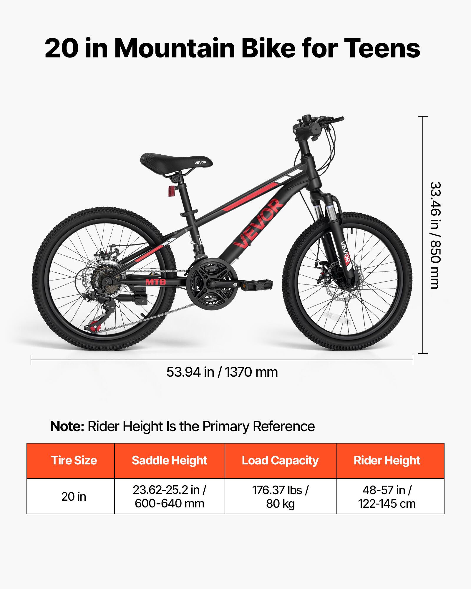 20 in Mountain Bike for Teens

MTB
VEVOR
VEVOR
VEVOR

33.46 in / 850 mm
53.94 in / 1370 mm

Note: Rider Height Is the Primary Reference

Tire Size: 20 in
Saddle Height: 23.62-25.2 in / 600-640 mm
Load Capacity: 176.37 lbs / 80 kg
Rider Height: 48-57 in / 122-145 cm